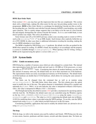 52 CHAPTER 2. OVERVIEW
BOM: Byte Order Mark
From section 2.18.1, you may have got the impression that text ﬁles are complicated. This section
deals with a related topic, making life often easier for the user, but providing another worry to the
programmer. BOM or Byte Order Marker is a technique for identifying Unicode text ﬁles as well as
the encoding they use. Such ﬁles start with the Unicode character 0xFEFF, a non-breaking, zero-width
space character. This is a pretty unique sequence that is not likely to be the start of a non-Unicode
ﬁle and uniquely distinguishes the various Unicode ﬁle formats. As it is a zero-width blank, it even
doesn’t produce any output. This solves all problems, or ...
Some formats start off as US-ASCII and may contain some encoding mark to switch to UTF-8,
such as the encoding="UTF-8" in an XML header. Such formats often explicitly forbid the use
of a UTF-8 BOM. In other cases there is additional information revealing the encoding, making the
use of a BOM redundant or even illegal.
The BOM is handled by SWI-Prolog open/4 predicate. By default, text ﬁles are probed for the
BOM when opened for reading. If a BOM is found, the encoding is set accordingly and the property
bom(true) is available through stream property/2. When opening a ﬁle for writing, writing a
BOM can be requested using the option bom(true) with open/4.
2.19 System limits
2.19.1 Limits on memory areas
SWI-Prolog has a number of memory areas which are only enlarged to a certain limit. The internal
data representation limits the local, global and trail stack to 128 MB on 32-bit processors, or more
generally to 2bits-per-pointer−5 bytes. Considering that almost all modern hardware can deal with
this amount of memory with ease, the default limits are set to their maximum on 32-bit hardware.
The representation limits can easily exceed physical memory on 64-bit hardware. The default limits
on 64-bit hardware are double that of 32-bit hardware, which allows for storing the same amount of
(Prolog) data.
The limits can be changed from the command line as well as at runtime using
set prolog stack/2. The table below shows these areas. The ﬁrst column gives the option
name to modify the size of the area. The option character is immediately followed by a number and
optionally by a k or m. With k or no unit indicator, the value is interpreted in Kbytes (1024 bytes);
with m, the value is interpreted in Mbytes (1024 × 1024 bytes).
The PrologScript facility described in section 2.10.2 provides a mechanism for specifying options
with the load ﬁle. On Windows the default stack sizes are controlled using the Windows registry
on the key HKEY_CURRENT_USERSoftwareSWIProlog using the names localSize,
globalSize and trailSize. The value is a DWORD expressing the default stack size in Kbytes.
A GUI for modifying these values is provided using the XPCE package. To use this, start the XPCE
manual tools using manpce/0, after which you ﬁnd Preferences in the File menu.
Considering portability, applications that need to modify the default limits are advised to do so
using set prolog stack/2.
The heap
With the heap, we refer to the memory area used by malloc() and friends. SWI-Prolog uses the area
to store atoms, functors, predicates and their clauses, records and other dynamic data. No limits are
SWI-Prolog 6.4 Reference Manual
 