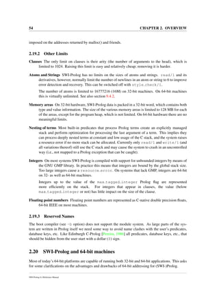 54 CHAPTER 2. OVERVIEW
imposed on the addresses returned by malloc() and friends.
2.19.2 Other Limits
Clauses The only limit on clauses is their arity (the number of arguments to the head), which is
limited to 1024. Raising this limit is easy and relatively cheap; removing it is harder.
Atoms and Strings SWI-Prolog has no limits on the sizes of atoms and strings. read/1 and its
derivatives, however, normally limit the number of newlines in an atom or string to 6 to improve
error detection and recovery. This can be switched off with style check/1.
The number of atoms is limited to 16777216 (16M) on 32-bit machines. On 64-bit machines
this is virtually unlimited. See also section 9.4.2.
Memory areas On 32-bit hardware, SWI-Prolog data is packed in a 32-bit word, which contains both
type and value information. The size of the various memory areas is limited to 128 MB for each
of the areas, except for the program heap, which is not limited. On 64-bit hardware there are no
meaningful limits.
Nesting of terms Most built-in predicates that process Prolog terms create an explicitly managed
stack and perform optimization for processing the last argument of a term. This implies they
can process deeply nested terms at constant and low usage of the C stack, and the system raises
a resource error if no more stack can be allocated. Currently only read/1 and write/1 (and
all variations thereof) still use the C stack and may cause the system to crash in an uncontrolled
way (i.e., not mapped to a Prolog exception that can be caught).
Integers On most systems SWI-Prolog is compiled with support for unbounded integers by means of
the GNU GMP library. In practice this means that integers are bound by the global stack size.
Too large integers cause a resource error. On systems that lack GMP, integers are 64-bit
on 32- as well as 64-bit machines.
Integers up to the value of the max tagged integer Prolog ﬂag are represented
more efﬁciently on the stack. For integers that appear in clauses, the value (below
max tagged integer or not) has little impact on the size of the clause.
Floating point numbers Floating point numbers are represented as C-native double precision ﬂoats,
64-bit IEEE on most machines.
2.19.3 Reserved Names
The boot compiler (see -b option) does not support the module system. As large parts of the sys-
tem are written in Prolog itself we need some way to avoid name clashes with the user’s predicates,
database keys, etc. Like Edinburgh C-Prolog [Pereira, 1986] all predicates, database keys, etc., that
should be hidden from the user start with a dollar ($) sign.
2.20 SWI-Prolog and 64-bit machines
Most of today’s 64-bit platforms are capable of running both 32-bit and 64-bit applications. This asks
for some clariﬁcations on the advantages and drawbacks of 64-bit addressing for (SWI-)Prolog.
SWI-Prolog 6.4 Reference Manual
 