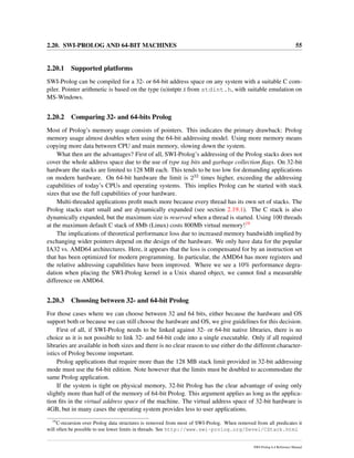 2.20. SWI-PROLOG AND 64-BIT MACHINES 55
2.20.1 Supported platforms
SWI-Prolog can be compiled for a 32- or 64-bit address space on any system with a suitable C com-
piler. Pointer arithmetic is based on the type (u)intptr t from stdint.h, with suitable emulation on
MS-Windows.
2.20.2 Comparing 32- and 64-bits Prolog
Most of Prolog’s memory usage consists of pointers. This indicates the primary drawback: Prolog
memory usage almost doubles when using the 64-bit addressing model. Using more memory means
copying more data between CPU and main memory, slowing down the system.
What then are the advantages? First of all, SWI-Prolog’s addressing of the Prolog stacks does not
cover the whole address space due to the use of type tag bits and garbage collection ﬂags. On 32-bit
hardware the stacks are limited to 128 MB each. This tends to be too low for demanding applications
on modern hardware. On 64-bit hardware the limit is 232 times higher, exceeding the addressing
capabilities of today’s CPUs and operating systems. This implies Prolog can be started with stack
sizes that use the full capabilities of your hardware.
Multi-threaded applications proﬁt much more because every thread has its own set of stacks. The
Prolog stacks start small and are dynamically expanded (see section 2.19.1). The C stack is also
dynamically expanded, but the maximum size is reserved when a thread is started. Using 100 threads
at the maximum default C stack of 8Mb (Linux) costs 800Mb virtual memory!19
The implications of theoretical performance loss due to increased memory bandwidth implied by
exchanging wider pointers depend on the design of the hardware. We only have data for the popular
IA32 vs. AMD64 architectures. Here, it appears that the loss is compensated for by an instruction set
that has been optimized for modern programming. In particular, the AMD64 has more registers and
the relative addressing capabilities have been improved. Where we see a 10% performance degra-
dation when placing the SWI-Prolog kernel in a Unix shared object, we cannot ﬁnd a measurable
difference on AMD64.
2.20.3 Choosing between 32- and 64-bit Prolog
For those cases where we can choose between 32 and 64 bits, either because the hardware and OS
support both or because we can still choose the hardware and OS, we give guidelines for this decision.
First of all, if SWI-Prolog needs to be linked against 32- or 64-bit native libraries, there is no
choice as it is not possible to link 32- and 64-bit code into a single executable. Only if all required
libraries are available in both sizes and there is no clear reason to use either do the different character-
istics of Prolog become important.
Prolog applications that require more than the 128 MB stack limit provided in 32-bit addressing
mode must use the 64-bit edition. Note however that the limits must be doubled to accommodate the
same Prolog application.
If the system is tight on physical memory, 32-bit Prolog has the clear advantage of using only
slightly more than half of the memory of 64-bit Prolog. This argument applies as long as the applica-
tion ﬁts in the virtual address space of the machine. The virtual address space of 32-bit hardware is
4GB, but in many cases the operating system provides less to user applications.
19
C-recursion over Prolog data structures is removed from most of SWI-Prolog. When removed from all predicates it
will often be possible to use lower limits in threads. See http://www.swi-prolog.org/Devel/CStack.html
SWI-Prolog 6.4 Reference Manual
 