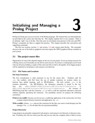 Initialising and Managing a
Prolog Project 3Prolog text-books give you an overview of the Prolog language. The manual tells you what predicates
are provided in the system and what they do. This chapter explains how to run a project. There is
no ultimate ‘right’ way to do this. Over the years we developed some practice in this area and SWI-
Prolog’s commands are there to support this practice. This chapter describes the conventions and
supporting commands.
The ﬁrst two sections (section 3.1 and section 3.2) only require plain Prolog. The remainder
discusses the use of the built-in graphical tools that require the XPCE graphical library installed on
your system.
3.1 The project source ﬁles
Organisation of source ﬁles depends largely on the size of your project. If you are doing exercises for
a Prolog course you’ll normally use one ﬁle for each exercise. If you have a small project you’ll work
with one directory holding a couple of ﬁles and some ﬁles to link it all together. Even bigger projects
will be organised in sub-projects, each using its own directory.
3.1.1 File Names and Locations
File Name Extensions
The ﬁrst consideration is what extension to use for the source ﬁles. Tradition calls for
.pl, but conﬂicts with Perl force the use of another extension on systems where ex-
tensions have global meaning, such as MS-Windows. On such systems .pro is the
common alternative. On MS-Windows, the alternative extension is stored in the reg-
istry key HKEY CURRENT USER/Software/SWI/Prolog/fileExtension or
HKEY LOCAL MACHINE/Software/SWI/Prolog/fileExtension. All versions of
SWI-Prolog load ﬁles with the extension .pl as well as with the registered alternative extension
without explicitly specifying the extension. For portability reasons we propose the following
convention:
If there is no conﬂict because you do not use a conﬂicting application or the system does not force
a unique relation between extension and application, use .pl.
With a conﬂict choose .pro and use this extension for the ﬁles you want to load through your ﬁle
manager. Use .pl for all other ﬁles for maximal portability.
Project Directories
Large projects are generally composed of sub-projects, each using its own directory or directory struc-
ture. If nobody else will ever touch your ﬁles and you use only one computer, there is little to worry
SWI-Prolog 6.4 Reference Manual
 