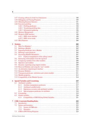 4
4.37 Creating a Protocol of the User Interaction . . . . . . . . . . . . . . . . . . . . . . . 188
4.38 Debugging and Tracing Programs . . . . . . . . . . . . . . . . . . . . . . . . . . . 189
4.39 Obtaining Runtime Statistics . . . . . . . . . . . . . . . . . . . . . . . . . . . . . . 191
4.40 Execution proﬁling . . . . . . . . . . . . . . . . . . . . . . . . . . . . . . . . . . . 194
4.40.1 Proﬁling predicates . . . . . . . . . . . . . . . . . . . . . . . . . . . . . . . 194
4.40.2 Visualizing proﬁling data . . . . . . . . . . . . . . . . . . . . . . . . . . . . 195
4.40.3 Information gathering . . . . . . . . . . . . . . . . . . . . . . . . . . . . . 196
4.41 Memory Management . . . . . . . . . . . . . . . . . . . . . . . . . . . . . . . . . . 197
4.42 Windows DDE interface . . . . . . . . . . . . . . . . . . . . . . . . . . . . . . . . 198
4.42.1 DDE client interface . . . . . . . . . . . . . . . . . . . . . . . . . . . . . . 198
4.42.2 DDE server mode . . . . . . . . . . . . . . . . . . . . . . . . . . . . . . . . 199
4.43 Miscellaneous . . . . . . . . . . . . . . . . . . . . . . . . . . . . . . . . . . . . . . 200
5 Modules 202
5.1 Why Use Modules? . . . . . . . . . . . . . . . . . . . . . . . . . . . . . . . . . . . 202
5.2 Deﬁning a Module . . . . . . . . . . . . . . . . . . . . . . . . . . . . . . . . . . . 202
5.3 Importing Predicates into a Module . . . . . . . . . . . . . . . . . . . . . . . . . . 203
5.4 Deﬁning a meta-predicate . . . . . . . . . . . . . . . . . . . . . . . . . . . . . . . . 205
5.5 Overruling Module Boundaries . . . . . . . . . . . . . . . . . . . . . . . . . . . . . 207
5.5.1 Explicit manipulation of the calling context . . . . . . . . . . . . . . . . . . 207
5.6 Interacting with modules from the top level . . . . . . . . . . . . . . . . . . . . . . 208
5.7 Composing modules from other modules . . . . . . . . . . . . . . . . . . . . . . . . 208
5.8 Operators and modules . . . . . . . . . . . . . . . . . . . . . . . . . . . . . . . . . 209
5.9 Dynamic importing using import modules . . . . . . . . . . . . . . . . . . . . . . . 209
5.10 Reserved Modules and using the ‘user’ module . . . . . . . . . . . . . . . . . . . . 210
5.11 An alternative import/export interface . . . . . . . . . . . . . . . . . . . . . . . . . 210
5.12 Dynamic Modules . . . . . . . . . . . . . . . . . . . . . . . . . . . . . . . . . . . . 211
5.13 Transparent predicates: deﬁnition and context module . . . . . . . . . . . . . . . . . 211
5.14 Module properties . . . . . . . . . . . . . . . . . . . . . . . . . . . . . . . . . . . . 213
5.15 Compatibility of the Module System . . . . . . . . . . . . . . . . . . . . . . . . . . 214
6 Special Variables and Coroutining 215
6.1 Attributed variables . . . . . . . . . . . . . . . . . . . . . . . . . . . . . . . . . . . 215
6.1.1 Attribute manipulation predicates . . . . . . . . . . . . . . . . . . . . . . . 217
6.1.2 Attributed variable hooks . . . . . . . . . . . . . . . . . . . . . . . . . . . . 217
6.1.3 Operations on terms with attributed variables . . . . . . . . . . . . . . . . . 218
6.1.4 Special purpose predicates for attributes . . . . . . . . . . . . . . . . . . . . 218
6.2 Coroutining . . . . . . . . . . . . . . . . . . . . . . . . . . . . . . . . . . . . . . . 219
6.3 Global variables . . . . . . . . . . . . . . . . . . . . . . . . . . . . . . . . . . . . . 220
6.3.1 Compatibility of SWI-Prolog Global Variables . . . . . . . . . . . . . . . . 221
7 CHR: Constraint Handling Rules 222
7.1 Introduction . . . . . . . . . . . . . . . . . . . . . . . . . . . . . . . . . . . . . . . 222
7.2 Syntax and Semantics . . . . . . . . . . . . . . . . . . . . . . . . . . . . . . . . . . 223
7.2.1 Syntax of CHR rules . . . . . . . . . . . . . . . . . . . . . . . . . . . . . . 223
7.2.2 Semantics . . . . . . . . . . . . . . . . . . . . . . . . . . . . . . . . . . . . 224
7.3 CHR in SWI-Prolog Programs . . . . . . . . . . . . . . . . . . . . . . . . . . . . . 225
SWI-Prolog 6.4 Reference Manual
 