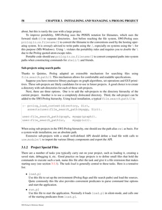 58 CHAPTER 3. INITIALISING AND MANAGING A PROLOG PROJECT
about, but this is rarely the case with a large project.
To improve portability, SWI-Prolog uses the POSIX notation for ﬁlenames, which uses the
forward slash (/) to separate directories. Just before reaching the ﬁle system, SWI-Prolog uses
prolog to os filename/2 to convert the ﬁlename to the conventions used by the hosting oper-
ating system. It is strongly advised to write paths using the /, especially on systems using the  for
this purpose (MS-Windows). Using  violates the portability rules and requires you to double the 
due to the Prolog quoted-atom escape rules.
Portable code should use prolog to os filename/2 to convert computed paths into system
paths when constructing commands for shell/1 and friends.
Sub-projects using search paths
Thanks to Quintus, Prolog adapted an extensible mechanism for searching ﬁles using
file search path/2. This mechanism allows for comfortable and readable speciﬁcations.
Suppose you have extensive library packages on graph algorithms, set operations and GUI primi-
tives. These sub-projects are likely candidates for re-use in future projects. A good choice is to create
a directory with sub-directories for each of these sub-projects.
Next, there are three options. One is to add the sub-projects to the directory hierarchy of the
current project. Another is to use a completely dislocated directory. Third, the sub-project can be
added to the SWI-Prolog hierarchy. Using local installation, a typical file search path/2 is:
:- prolog_load_context(directory, Dir),
asserta(user:file_search_path(myapp, Dir)).
user:file_search_path(graph, myapp(graph)).
user:file_search_path(ui, myapp(ui)).
When using sub-projects in the SWI-Prolog hierarchy, one should use the path alias swi as basis. For
a system-wide installation, use an absolute path.
Extensive sub-projects with a small well-deﬁned API should deﬁne a load ﬁle with calls to
use module/1 to import the various library components and export the API.
3.1.2 Project Special Files
There are a number of tasks you typically carry out on your project, such as loading it, creating a
saved state, debugging it, etc. Good practice on large projects is to deﬁne small ﬁles that hold the
commands to execute such a task, name this ﬁle after the task and give it a ﬁle extension that makes
starting easy (see section 3.1.1). The task load is generally central to these tasks. Here is a tentative
list:
• load.pl
Use this ﬁle to set up the environment (Prolog ﬂags and ﬁle search paths) and load the sources.
Quite commonly this ﬁle also provides convenient predicates to parse command line options
and start the application.
• run.pl
Use this ﬁle to start the application. Normally it loads load.pl in silent-mode, and calls one
of the starting predicates from load.pl.
SWI-Prolog 6.4 Reference Manual
 