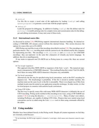 3.2. USING MODULES 59
• save.pl
Use this ﬁle to create a saved state of the application by loading load.pl and calling
qsave program/2 to generate a saved state with the proper options.
• debug.pl
Loads the program for debugging. In addition to loading load.pl this ﬁle deﬁnes rules for
portray/1 to modify printing rules for complex terms and customisation rules for the debug-
ger and editing environment. It may start some of these tools.
3.1.3 International source ﬁles
As discussed in section 2.18, SWI-Prolog supports international character handling. Its internal en-
coding is UNICODE. I/O streams convert to/from this internal format. This section discusses the
options for source ﬁles not in US-ASCII.
SWI-Prolog can read ﬁles in any of the encodings described in section 2.18. Two encodings are of
particular interest. The text encoding deals with the current locale, the default used by this computer
for representing text ﬁles. The encodings utf8, unicode le and unicode be are UNICODE
encodings: they can represent—in the same ﬁle—characters of virtually any known language. In
addition, they do so unambiguously.
If one wants to represent non US-ASCII text as Prolog terms in a source ﬁle, there are several
options:
• Use escape sequences
This approach describes NON-ASCII as sequences of the form octal. The numerical argu-
ment is interpreted as a UNICODE character.1 The resulting Prolog ﬁle is strict 7-bit US-ASCII,
but if there are many NON-ASCII characters it becomes very unreadable.
• Use local conventions
Alternatively the ﬁle may be speciﬁed using local conventions, such as the EUC encoding for
Japanese text. The disadvantage is portability. If the ﬁle is moved to another machine, this
machine must use the same locale or the ﬁle is unreadable. There is no elegant way if ﬁles from
multiple locales must be united in one application using this technique. In other words, it is ﬁne
for local projects in countries with uniform locale conventions.
• Using UTF-8 ﬁles
The best way to specify source ﬁles with many NON-ASCII characters is deﬁnitely the use of
UTF-8 encoding. Prolog can be notiﬁed of this encoding in two ways, using a UTF-8 BOM (see
section 2.18.1) or using the directive :- encoding(utf8). Many of today’s text editors,
including PceEmacs, are capable of editing UTF-8 ﬁles. Projects that were started using local
conventions can be re-coded using the Unix iconv tool or often using commands offered by
the editor.
3.2 Using modules
Modules have been debated ﬁercely in the Prolog world. Despite all counter-arguments we feel they
are extremely useful because:
1
To my knowledge, the ISO escape sequence is limited to 3 octal digits, which means most characters cannot be repre-
sented.
SWI-Prolog 6.4 Reference Manual
 