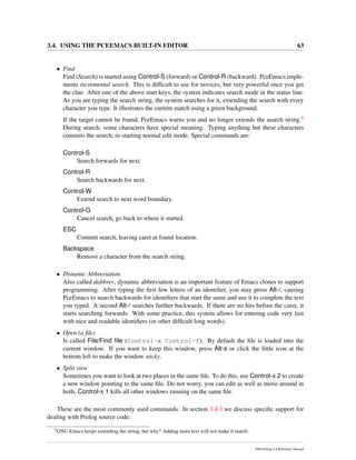 3.4. USING THE PCEEMACS BUILT-IN EDITOR 63
• Find
Find (Search) is started using Control-S (forward) or Control-R (backward). PceEmacs imple-
ments incremental search. This is difﬁcult to use for novices, but very powerful once you get
the clue. After one of the above start keys, the system indicates search mode in the status line.
As you are typing the search string, the system searches for it, extending the search with every
character you type. It illustrates the current match using a green background.
If the target cannot be found, PceEmacs warns you and no longer extends the search string.4
During search, some characters have special meaning. Typing anything but these characters
commits the search, re-starting normal edit mode. Special commands are:
Control-S
Search forwards for next.
Control-R
Search backwards for next.
Control-W
Extend search to next word boundary.
Control-G
Cancel search, go back to where it started.
ESC
Commit search, leaving caret at found location.
Backspace
Remove a character from the search string.
• Dynamic Abbreviation
Also called dabbrev, dynamic abbreviation is an important feature of Emacs clones to support
programming. After typing the ﬁrst few letters of an identiﬁer, you may press Alt-/, causing
PceEmacs to search backwards for identiﬁers that start the same and use it to complete the text
you typed. A second Alt-/ searches further backwards. If there are no hits before the caret, it
starts searching forwards. With some practice, this system allows for entering code very fast
with nice and readable identiﬁers (or other difﬁcult long words).
• Open (a ﬁle)
Is called File/Find ﬁle (Control-x Control-f). By default the ﬁle is loaded into the
current window. If you want to keep this window, press Alt-s or click the little icon at the
bottom left to make the window sticky.
• Split view
Sometimes you want to look at two places in the same ﬁle. To do this, use Control-x 2 to create
a new window pointing to the same ﬁle. Do not worry, you can edit as well as move around in
both. Control-x 1 kills all other windows running on the same ﬁle.
These are the most commonly used commands. In section 3.4.3 we discuss speciﬁc support for
dealing with Prolog source code.
4
GNU-Emacs keeps extending the string, but why? Adding more text will not make it match.
SWI-Prolog 6.4 Reference Manual
 