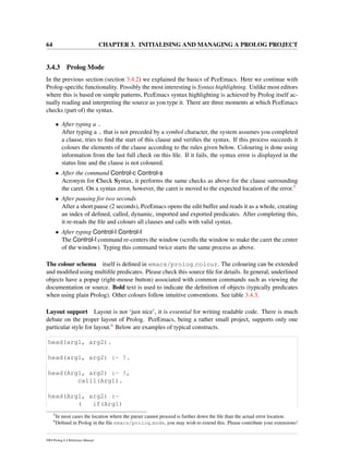 64 CHAPTER 3. INITIALISING AND MANAGING A PROLOG PROJECT
3.4.3 Prolog Mode
In the previous section (section 3.4.2) we explained the basics of PceEmacs. Here we continue with
Prolog-speciﬁc functionality. Possibly the most interesting is Syntax highlighting. Unlike most editors
where this is based on simple patterns, PceEmacs syntax highlighting is achieved by Prolog itself ac-
tually reading and interpreting the source as you type it. There are three moments at which PceEmacs
checks (part of) the syntax.
• After typing a .
After typing a . that is not preceded by a symbol character, the system assumes you completed
a clause, tries to ﬁnd the start of this clause and veriﬁes the syntax. If this process succeeds it
colours the elements of the clause according to the rules given below. Colouring is done using
information from the last full check on this ﬁle. If it fails, the syntax error is displayed in the
status line and the clause is not coloured.
• After the command Control-c Control-s
Acronym for Check Syntax, it performs the same checks as above for the clause surrounding
the caret. On a syntax error, however, the caret is moved to the expected location of the error.5
• After pausing for two seconds
After a short pause (2 seconds), PceEmacs opens the edit buffer and reads it as a whole, creating
an index of deﬁned, called, dynamic, imported and exported predicates. After completing this,
it re-reads the ﬁle and colours all clauses and calls with valid syntax.
• After typing Control-l Control-l
The Control-l command re-centers the window (scrolls the window to make the caret the center
of the window). Typing this command twice starts the same process as above.
The colour schema itself is deﬁned in emacs/prolog colour. The colouring can be extended
and modiﬁed using multiﬁle predicates. Please check this source ﬁle for details. In general, underlined
objects have a popup (right-mouse button) associated with common commands such as viewing the
documentation or source. Bold text is used to indicate the deﬁnition of objects (typically predicates
when using plain Prolog). Other colours follow intuitive conventions. See table 3.4.3.
Layout support Layout is not ‘just nice’, it is essential for writing readable code. There is much
debate on the proper layout of Prolog. PceEmacs, being a rather small project, supports only one
particular style for layout.6 Below are examples of typical constructs.
head(arg1, arg2).
head(arg1, arg2) :- !.
head(Arg1, arg2) :- !,
call1(Arg1).
head(Arg1, arg2) :-
( if(Arg1)
5
In most cases the location where the parser cannot proceed is further down the ﬁle than the actual error location.
6
Deﬁned in Prolog in the ﬁle emacs/prolog mode, you may wish to extend this. Please contribute your extensions!
SWI-Prolog 6.4 Reference Manual
 