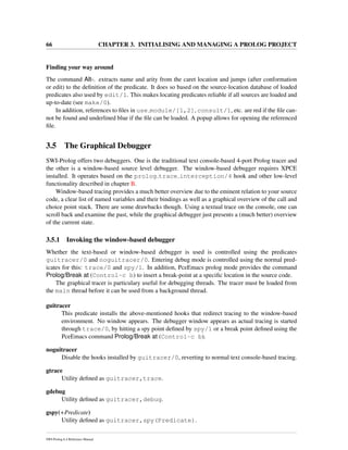 66 CHAPTER 3. INITIALISING AND MANAGING A PROLOG PROJECT
Finding your way around
The command Alt-. extracts name and arity from the caret location and jumps (after conformation
or edit) to the deﬁnition of the predicate. It does so based on the source-location database of loaded
predicates also used by edit/1. This makes locating predicates reliable if all sources are loaded and
up-to-date (see make/0).
In addition, references to ﬁles in use module/[1,2], consult/1, etc. are red if the ﬁle can-
not be found and underlined blue if the ﬁle can be loaded. A popup allows for opening the referenced
ﬁle.
3.5 The Graphical Debugger
SWI-Prolog offers two debuggers. One is the traditional text console-based 4-port Prolog tracer and
the other is a window-based source level debugger. The window-based debugger requires XPCE
installed. It operates based on the prolog trace interception/4 hook and other low-level
functionality described in chapter B.
Window-based tracing provides a much better overview due to the eminent relation to your source
code, a clear list of named variables and their bindings as well as a graphical overview of the call and
choice point stack. There are some drawbacks though. Using a textual trace on the console, one can
scroll back and examine the past, while the graphical debugger just presents a (much better) overview
of the current state.
3.5.1 Invoking the window-based debugger
Whether the text-based or window-based debugger is used is controlled using the predicates
guitracer/0 and noguitracer/0. Entering debug mode is controlled using the normal pred-
icates for this: trace/0 and spy/1. In addition, PceEmacs prolog mode provides the command
Prolog/Break at (Control-c b) to insert a break-point at a speciﬁc location in the source code.
The graphical tracer is particulary useful for debugging threads. The tracer must be loaded from
the main thread before it can be used from a background thread.
guitracer
This predicate installs the above-mentioned hooks that redirect tracing to the window-based
environment. No window appears. The debugger window appears as actual tracing is started
through trace/0, by hitting a spy point deﬁned by spy/1 or a break point deﬁned using the
PceEmacs command Prolog/Break at (Control-c b).
noguitracer
Disable the hooks installed by guitracer/0, reverting to normal text console-based tracing.
gtrace
Utility deﬁned as guitracer,trace.
gdebug
Utility deﬁned as guitracer,debug.
gspy(+Predicate)
Utility deﬁned as guitracer,spy(Predicate).
SWI-Prolog 6.4 Reference Manual
 