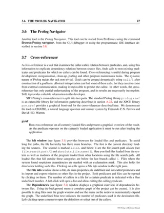 3.6. THE PROLOG NAVIGATOR 67
3.6 The Prolog Navigator
Another tool is the Prolog Navigator. This tool can be started from PceEmacs using the command
Browse/Prolog navigator, from the GUI debugger or using the programmatic IDE interface de-
scribed in section 3.8.
3.7 Cross-referencer
A cross-referencer is a tool that examines the caller-callee relation between predicates, and, using this
information to explicate dependency relations between source ﬁles, ﬁnds calls to non-existing pred-
icates and predicates for which no callers can be found. Cross-referencing is useful during program
development, reorganisation, clean-up, porting and other program maintenance tasks. The dynamic
nature of Prolog makes the task non-trivial. Goals can be created dynamically using call/1 after
construction of a goal term. Abstract interpretation can ﬁnd some of these calls, but they can also come
from external communication, making it impossible to predict the callee. In other words, the cross-
referencer has only partial understanding of the program, and its results are necessarily incomplete.
Still, it provides valuable information to the developer.
SWI-Prolog’s cross-referencer is split into two parts. The standard Prolog library prolog xref
is an extensible library for information gathering described in section A.22, and the XPCE library
pce xref provides a graphical front-end for the cross-referencer described here. We demonstrate
the tool on CHAT80, a natural language question and answer system by Fernando C.N. Pereira and
David H.D. Warren.
gxref
Run cross-referencer on all currently loaded ﬁles and present a graphical overview of the result.
As the predicate operates on the currently loaded application it must be run after loading the
application.
The left window (see ﬁgure 3.1) provides browsers for loaded ﬁles and predicates. To avoid
long ﬁle paths, the ﬁle hierarchy has three main branches. The ﬁrst is the current directory hold-
ing the sources. The second is marked alias, and below it are the ﬁle-search-path aliases (see
file search path/2 and absolute file name/3). Here you ﬁnd ﬁles loaded from the sys-
tem as well as modules of the program loaded from other locations using the ﬁle search path. All
loaded ﬁles that fall outside these categories are below the last branch called /. Files where the
system found suspicious dependencies are marked with an exclamation mark. This also holds for
directories holding such ﬁles. Clicking on a ﬁle opens a File info window in the right pane.
The File info window shows a ﬁle, its main properties, its undeﬁned and not-called predicates and
its import and export relations to other ﬁles in the project. Both predicates and ﬁles can be opened
by clicking on them. The number of callers in a ﬁle for a certain predicate is indicated with a blue
underlined number. A left-click will open a list and allow editing the calling predicate.
The Dependencies (see ﬁgure 3.2) window displays a graphical overview of dependencies be-
tween ﬁles. Using the background menu a complete graph of the project can be created. It is also
possible to drag ﬁles onto the graph window and use the menu on the nodes to incrementally expand
the graph. The underlined blue text indicates the number of predicates used in the destination ﬁle.
Left-clicking opens a menu to open the deﬁnition or select one of the callers.
SWI-Prolog 6.4 Reference Manual
 