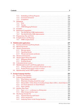 Contents 5
7.3.1 Embedding in Prolog Programs . . . . . . . . . . . . . . . . . . . . . . . . 225
7.3.2 Constraint declaration . . . . . . . . . . . . . . . . . . . . . . . . . . . . . 226
7.3.3 Compilation . . . . . . . . . . . . . . . . . . . . . . . . . . . . . . . . . . 229
7.4 Debugging . . . . . . . . . . . . . . . . . . . . . . . . . . . . . . . . . . . . . . . . 229
7.4.1 Ports . . . . . . . . . . . . . . . . . . . . . . . . . . . . . . . . . . . . . . 230
7.4.2 Tracing . . . . . . . . . . . . . . . . . . . . . . . . . . . . . . . . . . . . . 230
7.4.3 CHR Debugging Predicates . . . . . . . . . . . . . . . . . . . . . . . . . . 231
7.5 Examples . . . . . . . . . . . . . . . . . . . . . . . . . . . . . . . . . . . . . . . . 232
7.6 Backwards Compatibility . . . . . . . . . . . . . . . . . . . . . . . . . . . . . . . . 233
7.6.1 The Old SICStus CHR implemenation . . . . . . . . . . . . . . . . . . . . . 233
7.6.2 The Old ECLiPSe CHR implemenation . . . . . . . . . . . . . . . . . . . . 234
7.7 Programming Tips and Tricks . . . . . . . . . . . . . . . . . . . . . . . . . . . . . 234
7.8 Compiler Errors and Warnings . . . . . . . . . . . . . . . . . . . . . . . . . . . . . 235
7.8.1 CHR Compiler Errors . . . . . . . . . . . . . . . . . . . . . . . . . . . . . 235
8 Multithreaded applications 237
8.1 Creating and destroying Prolog threads . . . . . . . . . . . . . . . . . . . . . . . . . 237
8.2 Monitoring threads . . . . . . . . . . . . . . . . . . . . . . . . . . . . . . . . . . . 240
8.3 Thread communication . . . . . . . . . . . . . . . . . . . . . . . . . . . . . . . . . 241
8.3.1 Message queues . . . . . . . . . . . . . . . . . . . . . . . . . . . . . . . . 241
8.3.2 Signalling threads . . . . . . . . . . . . . . . . . . . . . . . . . . . . . . . 244
8.3.3 Threads and dynamic predicates . . . . . . . . . . . . . . . . . . . . . . . . 245
8.4 Thread synchronisation . . . . . . . . . . . . . . . . . . . . . . . . . . . . . . . . . 245
8.5 Thread support library(threadutil) . . . . . . . . . . . . . . . . . . . . . . . . . . . 247
8.5.1 Debugging threads . . . . . . . . . . . . . . . . . . . . . . . . . . . . . . . 247
8.5.2 Proﬁling threads . . . . . . . . . . . . . . . . . . . . . . . . . . . . . . . . 248
8.6 Unbounded thread creation . . . . . . . . . . . . . . . . . . . . . . . . . . . . . . . 249
8.7 Multithreaded mixed C and Prolog applications . . . . . . . . . . . . . . . . . . . . 249
8.7.1 A Prolog thread for each native thread (one-to-one) . . . . . . . . . . . . . . 249
8.7.2 Pooling Prolog engines (many-to-many) . . . . . . . . . . . . . . . . . . . . 250
8.8 Multithreading and the XPCE graphics system . . . . . . . . . . . . . . . . . . . . . 251
9 Foreign Language Interface 253
9.1 Overview of the Interface . . . . . . . . . . . . . . . . . . . . . . . . . . . . . . . . 253
9.2 Linking Foreign Modules . . . . . . . . . . . . . . . . . . . . . . . . . . . . . . . . 253
9.2.1 What linking is provided? . . . . . . . . . . . . . . . . . . . . . . . . . . . 254
9.2.2 What kind of loading should I be using? . . . . . . . . . . . . . . . . . . . . 254
9.2.3 library(shlib): Utility library for loading foreign objects (DLLs, shared objects) 254
9.2.4 Low-level operations on shared libraries . . . . . . . . . . . . . . . . . . . . 256
9.2.5 Static Linking . . . . . . . . . . . . . . . . . . . . . . . . . . . . . . . . . . 257
9.3 Interface Data Types . . . . . . . . . . . . . . . . . . . . . . . . . . . . . . . . . . 258
9.3.1 Type term t: a reference to a Prolog term . . . . . . . . . . . . . . . . . . 258
9.3.2 Other foreign interface types . . . . . . . . . . . . . . . . . . . . . . . . . . 259
9.4 The Foreign Include File . . . . . . . . . . . . . . . . . . . . . . . . . . . . . . . . 260
9.4.1 Argument Passing and Control . . . . . . . . . . . . . . . . . . . . . . . . . 260
9.4.2 Atoms and functors . . . . . . . . . . . . . . . . . . . . . . . . . . . . . . . 263
9.4.3 Analysing Terms via the Foreign Interface . . . . . . . . . . . . . . . . . . . 264
SWI-Prolog 6.4 Reference Manual
 