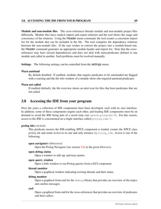 3.8. ACCESSING THE IDE FROM YOUR PROGRAM 69
Module and non-module ﬁles The cross-referencer threads module and non-module project ﬁles
differently. Module ﬁles have explicit import and export relations and the tool shows the usage and
consistency of the relations. Using the Header menu command, the tool creates a consistent import
list for the module that can be included in the ﬁle. The tool computes the dependency relations
between the non-module ﬁles. If the user wishes to convert the project into a module-based one,
the Header command generates an appropriate module header and import list. Note that the cross-
referencer may have missed dependencies and does not deal with meta-predicates deﬁned in one
module and called in another. Such problems must be resolved manually.
Settings The following settings can be controlled from the settings menu:
Warn autoload
By default disabled. If enabled, modules that require predicates to be autoloaded are ﬂagged
with a warning and the ﬁle info window of a module shows the required autoload predicates.
Warn not called
If enabled (default), the ﬁle overview shows an alert icon for ﬁles that have predicates that are
not called.
3.8 Accessing the IDE from your program
Over the years a collection of IDE components have been developed, each with its own interface.
In addition, some of these components require each other, and loading IDE components must be on
demand to avoid the IDE being part of a saved state (see qsave program/2). For this reason,
access to the IDE is concentrated on a single interface called prolog ide/1:
prolog ide(+Action)
This predicate ensures the IDE-enabling XPCE component is loaded, creates the XPCE class
prolog ide and sends Action to its one and only instance @prolog_ide. Action is one of the
following:
open navigator(+Directory)
Open the Prolog Navigator (see section 3.6) in the given Directory.
open debug status
Open a window to edit spy and trace points.
open query window
Open a little window to run Prolog queries from a GUI component.
thread monitor
Open a graphical window indicating existing threads and their status.
debug monitor
Open a graphical front-end for the debug library that provides an overview of the topics
and catches messages.
xref
Open a graphical front-end for the cross-referencer that provides an overview of predicates
and their callers.
SWI-Prolog 6.4 Reference Manual
 