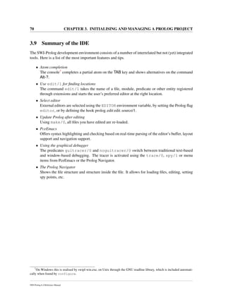 70 CHAPTER 3. INITIALISING AND MANAGING A PROLOG PROJECT
3.9 Summary of the IDE
The SWI-Prolog development environment consists of a number of interrelated but not (yet) integrated
tools. Here is a list of the most important features and tips.
• Atom completion
The console7 completes a partial atom on the TAB key and shows alternatives on the command
Alt-?.
• Use edit/1 for ﬁnding locations
The command edit/1 takes the name of a ﬁle, module, predicate or other entity registered
through extensions and starts the user’s preferred editor at the right location.
• Select editor
External editors are selected using the EDITOR environment variable, by setting the Prolog ﬂag
editor, or by deﬁning the hook prolog edit:edit source/1.
• Update Prolog after editing
Using make/0, all ﬁles you have edited are re-loaded.
• PceEmacs
Offers syntax highlighting and checking based on real-time parsing of the editor’s buffer, layout
support and navigation support.
• Using the graphical debugger
The predicates guitracer/0 and noguitracer/0 switch between traditional text-based
and window-based debugging. The tracer is activated using the trace/0, spy/1 or menu
items from PceEmacs or the Prolog Navigator.
• The Prolog Navigator
Shows the ﬁle structure and structure inside the ﬁle. It allows for loading ﬁles, editing, setting
spy points, etc.
7
On Windows this is realised by swipl-win.exe, on Unix through the GNU readline library, which is included automati-
cally when found by configure.
SWI-Prolog 6.4 Reference Manual
 