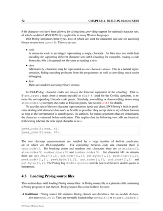72 CHAPTER 4. BUILT-IN PREDICATES
8-bit character sets have been allowed for a long time, providing support for national character sets,
of which iso-latin-1 (ISO 8859-1) is applicable to many Western languages.
ISO Prolog introduces three types, two of which are used for characters and one for accessing
binary streams (see open/4). These types are:
• code
A character code is an integer representing a single character. As ﬁles may use multi-byte
encoding for supporting different character sets (utf-8 encoding for example), reading a code
from a text ﬁle is in general not the same as reading a byte.
• char
Alternatively, characters may be represented as one-character atoms. This is a natural repre-
sentation, hiding encoding problems from the programmer as well as providing much easier
debugging.
• byte
Bytes are used for accessing binary streams.
In SWI-Prolog, character codes are always the Unicode equivalent of the encoding. That is,
if get code/1 reads from a stream encoded as KOI8-R (used for the Cyrillic alphabet), it re-
turns the corresponding Unicode code points. Similarly, assembling or disassembling atoms using
atom codes/2 interprets the codes as Unicode points. See section 2.18.1 for details.
To ease the pain of the two character representations (code and char), SWI-Prolog’s built-in predi-
cates dealing with character data work as ﬂexible as possible: they accept data in any of these formats
as long as the interpretation is unambiguous. In addition, for output arguments that are instantiated,
the character is extracted before uniﬁcation. This implies that the following two calls are identical,
both testing whether the next input character is an a.
peek_code(Stream, a).
peek_code(Stream, 97).
The two character representations are handled by a large number of built-in predicates,
all of which are ISO-compatible. For converting between code and character there is
char code/2. For breaking atoms and numbers into characters there are atom chars/2,
atom codes/2, number chars/2 and number codes/2. For character I/O on streams
there are get char/[1,2], get code/[1,2], get byte/[1,2], peek char/[1,2],
peek code/[1,2], peek byte/[1,2], put code/[1,2], put char/[1,2] and
put byte/[1,2]. The Prolog ﬂag double quotes controls how text between double quotes is
interpreted.
4.3 Loading Prolog source ﬁles
This section deals with loading Prolog source ﬁles. A Prolog source ﬁle is a plain text ﬁle containing
a Prolog program or part thereof. Prolog source ﬁles come in three ﬂavours:
A traditional Prolog source ﬁle contains Prolog clauses and directives, but no module declara-
tion (see module/1). They are normally loaded using consult/1 or ensure loaded/1.
SWI-Prolog 6.4 Reference Manual
 