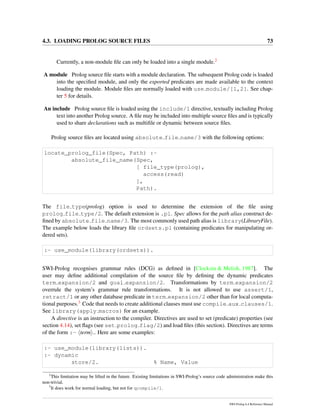 4.3. LOADING PROLOG SOURCE FILES 73
Currently, a non-module ﬁle can only be loaded into a single module.2
A module Prolog source ﬁle starts with a module declaration. The subsequent Prolog code is loaded
into the speciﬁed module, and only the exported predicates are made available to the context
loading the module. Module ﬁles are normally loaded with use module/[1,2]. See chap-
ter 5 for details.
An include Prolog source ﬁle is loaded using the include/1 directive, textually including Prolog
text into another Prolog source. A ﬁle may be included into multiple source ﬁles and is typically
used to share declarations such as multiﬁle or dynamic between source ﬁles.
Prolog source ﬁles are located using absolute file name/3 with the following options:
locate_prolog_file(Spec, Path) :-
absolute_file_name(Spec,
[ file_type(prolog),
access(read)
],
Path).
The file type(prolog) option is used to determine the extension of the ﬁle using
prolog file type/2. The default extension is .pl. Spec allows for the path alias construct de-
ﬁned by absolute file name/3. The most commonly used path alias is library(LibraryFile).
The example below loads the library ﬁle ordsets.pl (containing predicates for manipulating or-
dered sets).
:- use_module(library(ordsets)).
SWI-Prolog recognises grammar rules (DCG) as deﬁned in [Clocksin & Melish, 1987]. The
user may deﬁne additional compilation of the source ﬁle by deﬁning the dynamic predicates
term expansion/2 and goal expansion/2. Transformations by term expansion/2
overrule the system’s grammar rule transformations. It is not allowed to use assert/1,
retract/1 or any other database predicate in term expansion/2 other than for local computa-
tional purposes.3 Code that needs to create additional clauses must use compile aux clauses/1.
See library(apply macros) for an example.
A directive is an instruction to the compiler. Directives are used to set (predicate) properties (see
section 4.14), set ﬂags (see set prolog flag/2) and load ﬁles (this section). Directives are terms
of the form :- term .. Here are some examples:
:- use_module(library(lists)).
:- dynamic
store/2. % Name, Value
2
This limitation may be lifted in the future. Existing limitations in SWI-Prolog’s source code administration make this
non-trivial.
3
It does work for normal loading, but not for qcompile/1.
SWI-Prolog 6.4 Reference Manual
 