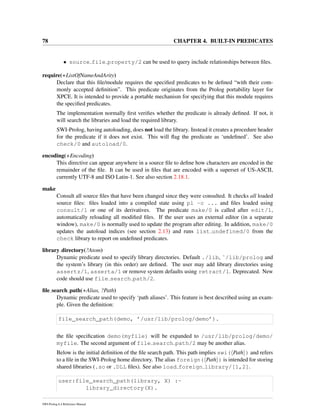 78 CHAPTER 4. BUILT-IN PREDICATES
• source file property/2 can be used to query include relationships between ﬁles.
require(+ListOfNameAndArity)
Declare that this ﬁle/module requires the speciﬁed predicates to be deﬁned “with their com-
monly accepted deﬁnition”. This predicate originates from the Prolog portability layer for
XPCE. It is intended to provide a portable mechanism for specifying that this module requires
the speciﬁed predicates.
The implementation normally ﬁrst veriﬁes whether the predicate is already deﬁned. If not, it
will search the libraries and load the required library.
SWI-Prolog, having autoloading, does not load the library. Instead it creates a procedure header
for the predicate if it does not exist. This will ﬂag the predicate as ‘undeﬁned’. See also
check/0 and autoload/0.
encoding(+Encoding)
This directive can appear anywhere in a source ﬁle to deﬁne how characters are encoded in the
remainder of the ﬁle. It can be used in ﬁles that are encoded with a superset of US-ASCII,
currently UTF-8 and ISO Latin-1. See also section 2.18.1.
make
Consult all source ﬁles that have been changed since they were consulted. It checks all loaded
source ﬁles: ﬁles loaded into a compiled state using pl -c ... and ﬁles loaded using
consult/1 or one of its derivatives. The predicate make/0 is called after edit/1,
automatically reloading all modiﬁed ﬁles. If the user uses an external editor (in a separate
window), make/0 is normally used to update the program after editing. In addition, make/0
updates the autoload indices (see section 2.13) and runs list undefined/0 from the
check library to report on undeﬁned predicates.
library directory(?Atom)
Dynamic predicate used to specify library directories. Default ./lib, ˜/lib/prolog and
the system’s library (in this order) are deﬁned. The user may add library directories using
assertz/1, asserta/1 or remove system defaults using retract/1. Deprecated. New
code should use file search path/2.
ﬁle search path(+Alias, ?Path)
Dynamic predicate used to specify ‘path aliases’. This feature is best described using an exam-
ple. Given the deﬁnition:
file_search_path(demo, ’/usr/lib/prolog/demo’).
the ﬁle speciﬁcation demo(myfile) will be expanded to /usr/lib/prolog/demo/
myfile. The second argument of file search path/2 may be another alias.
Below is the initial deﬁnition of the ﬁle search path. This path implies swi( Path ) and refers
to a ﬁle in the SWI-Prolog home directory. The alias foreign( Path ) is intended for storing
shared libraries (.so or .DLL ﬁles). See also load foreign library/[1,2].
user:file_search_path(library, X) :-
library_directory(X).
SWI-Prolog 6.4 Reference Manual
 