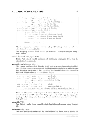 4.3. LOADING PROLOG SOURCE FILES 79
user:file_search_path(swi, Home) :-
current_prolog_flag(home, Home).
user:file_search_path(foreign, swi(ArchLib)) :-
current_prolog_flag(arch, Arch),
atom_concat(’lib/’, Arch, ArchLib).
user:file_search_path(foreign, swi(lib)).
user:file_search_path(path, Dir) :-
getenv(’PATH’, Path),
( current_prolog_flag(windows, true)
-> atomic_list_concat(Dirs, (;), Path)
; atomic_list_concat(Dirs, :, Path)
),
member(Dir, Dirs).
The file search path/2 expansion is used by all loading predicates as well as by
absolute file name/[2,3].
The Prolog ﬂag verbose file search can be set to true to help debugging Prolog’s
search for ﬁles.
expand ﬁle search path(+Spec, -Path)
Uniﬁes Path with all possible expansions of the ﬁlename speciﬁcation Spec. See also
absolute file name/3.
prolog ﬁle type(?Extension, ?Type)
This dynamic multiﬁle predicate deﬁned in module user determines the extensions considered
by file search path/2. Extension is the ﬁlename extension without the leading dot, and
Type denotes the type as used by the file type(Type) option of file search path/2.
Here is the initial deﬁnition of prolog file type/2:
user:prolog_file_type(pl, prolog).
user:prolog_file_type(Ext, prolog) :-
current_prolog_flag(associate, Ext),
Ext == pl.
user:prolog_file_type(qlf, qlf).
user:prolog_file_type(Ext, executable) :-
current_prolog_flag(shared_object_extension, Ext).
Users can add extensions for Prolog source ﬁles to avoid conﬂicts (for example with perl)
as well as to be compatible with another Prolog implementation. We suggest using .pro for
avoiding conﬂicts with perl. Overriding the system deﬁnitions can stop the system from
ﬁnding libraries.
source ﬁle(?File)
True if File is a loaded Prolog source ﬁle. File is the absolute and canonical path to the source
ﬁle.
source ﬁle(?Pred, ?File)
True if the predicate speciﬁed by Pred was loaded from ﬁle File, where File is an absolute path
SWI-Prolog 6.4 Reference Manual
 