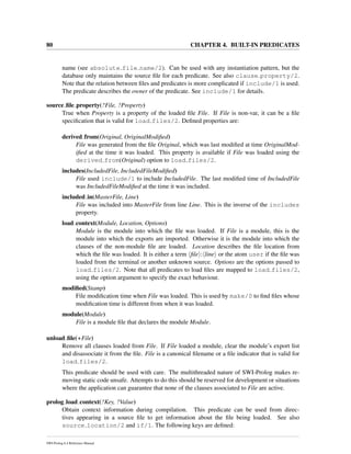 80 CHAPTER 4. BUILT-IN PREDICATES
name (see absolute file name/2). Can be used with any instantiation pattern, but the
database only maintains the source ﬁle for each predicate. See also clause property/2.
Note that the relation between ﬁles and predicates is more complicated if include/1 is used.
The predicate describes the owner of the predicate. See include/1 for details.
source ﬁle property(?File, ?Property)
True when Property is a property of the loaded ﬁle File. If File is non-var, it can be a ﬁle
speciﬁcation that is valid for load files/2. Deﬁned properties are:
derived from(Original, OriginalModiﬁed)
File was generated from the ﬁle Original, which was last modiﬁed at time OriginalMod-
iﬁed at the time it was loaded. This property is available if File was loaded using the
derived from(Original) option to load files/2.
includes(IncludedFile, IncludedFileModiﬁed)
File used include/1 to include IncludedFile. The last modiﬁed time of IncludedFile
was IncludedFileModiﬁed at the time it was included.
included in(MasterFile, Line)
File was included into MasterFile from line Line. This is the inverse of the includes
property.
load context(Module, Location, Options)
Module is the module into which the ﬁle was loaded. If File is a module, this is the
module into which the exports are imported. Otherwise it is the module into which the
clauses of the non-module ﬁle are loaded. Location describes the ﬁle location from
which the ﬁle was loaded. It is either a term ﬁle : line or the atom user if the ﬁle was
loaded from the terminal or another unknown source. Options are the options passed to
load files/2. Note that all predicates to load ﬁles are mapped to load files/2,
using the option argument to specify the exact behaviour.
modiﬁed(Stamp)
File modiﬁcation time when File was loaded. This is used by make/0 to ﬁnd ﬁles whose
modiﬁcation time is different from when it was loaded.
module(Module)
File is a module ﬁle that declares the module Module.
unload ﬁle(+File)
Remove all clauses loaded from File. If File loaded a module, clear the module’s export list
and disassociate it from the ﬁle. File is a canonical ﬁlename or a ﬁle indicator that is valid for
load files/2.
This predicate should be used with care. The multithreaded nature of SWI-Prolog makes re-
moving static code unsafe. Attempts to do this should be reserved for development or situations
where the application can guarantee that none of the clauses associated to File are active.
prolog load context(?Key, ?Value)
Obtain context information during compilation. This predicate can be used from direc-
tives appearing in a source ﬁle to get information about the ﬁle being loaded. See also
source location/2 and if/1. The following keys are deﬁned:
SWI-Prolog 6.4 Reference Manual
 