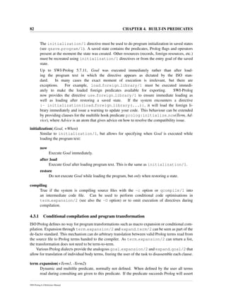 82 CHAPTER 4. BUILT-IN PREDICATES
The initialization/1 directive must be used to do program initialization in saved states
(see qsave program/1). A saved state contains the predicates, Prolog ﬂags and operators
present at the moment the state was created. Other resources (records, foreign resources, etc.)
must be recreated using initialization/1 directives or from the entry goal of the saved
state.
Up to SWI-Prolog 5.7.11, Goal was executed immediately rather than after load-
ing the program text in which the directive appears as dictated by the ISO stan-
dard. In many cases the exact moment of execution is irrelevant, but there are
exceptions. For example, load foreign library/1 must be executed immedi-
ately to make the loaded foreign predicates available for exporting. SWI-Prolog
now provides the directive use foreign library/1 to ensure immediate loading as
well as loading after restoring a saved state. If the system encounters a directive
:- initialization(load foreign library(...)), it will load the foreign li-
brary immediately and issue a warning to update your code. This behaviour can be extended
by providing clauses for the multiﬁle hook predicate prolog:initialize now(Term, Ad-
vice), where Advice is an atom that gives advice on how to resolve the compatibility issue.
initialization(:Goal, +When)
Similar to initialization/1, but allows for specifying when Goal is executed while
loading the program text:
now
Execute Goal immediately.
after load
Execute Goal after loading program text. This is the same as initialization/1.
restore
Do not execute Goal while loading the program, but only when restoring a state.
compiling
True if the system is compiling source ﬁles with the -c option or qcompile/1 into
an intermediate code ﬁle. Can be used to perform conditional code optimisations in
term expansion/2 (see also the -O option) or to omit execution of directives during
compilation.
4.3.1 Conditional compilation and program transformation
ISO Prolog deﬁnes no way for program transformations such as macro expansion or conditional com-
pilation. Expansion through term expansion/2 and expand term/2 can be seen as part of the
de-facto standard. This mechanism can do arbitrary translation between valid Prolog terms read from
the source ﬁle to Prolog terms handed to the compiler. As term expansion/2 can return a list,
the transformation does not need to be term-to-term.
Various Prolog dialects provide the analogous goal expansion/2 and expand goal/2 that
allow for translation of individual body terms, freeing the user of the task to disassemble each clause.
term expansion(+Term1, -Term2)
Dynamic and multiﬁle predicate, normally not deﬁned. When deﬁned by the user all terms
read during consulting are given to this predicate. If the predicate succeeds Prolog will assert
SWI-Prolog 6.4 Reference Manual
 
