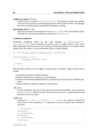 84 CHAPTER 4. BUILT-IN PREDICATES
compile aux clauses(+Clauses)
Compile clauses on behalf of goal expansion/2. This predicate compiles the argument
clauses into static predicates, associating the predicates with the current ﬁle but avoids changing
the notion of current predicate and therefore discontiguous warnings.
dcg translate rule(+In, -Out)
This predicate performs the translation of a term Head-->Body into a normal Prolog clause.
Normally this functionality should be accessed using expand term/2.
Conditional compilation
Conditional compilation builds on the same principle as term expansion/2,
goal expansion/2 and the expansion of grammar rules to compile sections of the source
code conditionally. One of the reasons for introducing conditional compilation is to simplify writing
portable code. See section C for more information. Here is a simple example:
:- if(+source_exports(library(lists), suffix/2)).
suffix(Suffix, List) :-
append(_, Suffix, List).
:- endif.
Note that these directives can only appear as separate terms in the input. Typical usage scenarios
include:
• Load different libraries on different dialects.
• Deﬁne a predicate if it is missing as a system predicate.
• Realise totally different implementations for a particular part of the code due to different capa-
bilities.
• Realise different conﬁguration options for your software.
:- if(:Goal)
Compile subsequent code only if Goal succeeds. For enhanced portability, Goal is processed
by expand goal/2 before execution. If an error occurs, the error is printed and processing
proceeds as if Goal has failed.
:- elif(:Goal)
Equivalent to :- else. :-if(Goal). ... :- endif. In a sequence as below, the
section below the ﬁrst matching elif is processed. If no test succeeds, the else branch is
processed.
:- if(test1).
section_1.
:- elif(test2).
section_2.
:- elif(test3).
section_3.
SWI-Prolog 6.4 Reference Manual
 