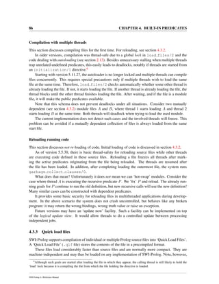 86 CHAPTER 4. BUILT-IN PREDICATES
Compilation with multiple threads
This section discusses compiling ﬁles for the ﬁrst time. For reloading, see section 4.3.2.
In older versions, compilation was thread-safe due to a global lock in load files/2 and the
code dealing with autoloading (see section 2.13). Besides unnecessary stalling when multiple threads
trap unrelated undeﬁned predicates, this easily leads to deadlocks, notably if threads are started from
an initialization/1 directive.6
Starting with version 5.11.27, the autoloader is no longer locked and multiple threads can compile
ﬁles concurrently. This requires special precautions only if multiple threads wish to load the same
ﬁle at the same time. Therefore, load files/2 checks automatically whether some other thread is
already loading the ﬁle. If not, it starts loading the ﬁle. If another thread is already loading the ﬁle, the
thread blocks until the other thread ﬁnishes loading the ﬁle. After waiting, and if the ﬁle is a module
ﬁle, it will make the public predicates available.
Note that this schema does not prevent deadlocks under all situations. Consider two mutually
dependent (see section 4.3.2) module ﬁles A and B, where thread 1 starts loading A and thread 2
starts loading B at the same time. Both threads will deadlock when trying to load the used module.
The current implementation does not detect such cases and the involved threads will freeze. This
problem can be avoided if a mutually dependent collection of ﬁles is always loaded from the same
start ﬁle.
Reloading running code
This section discusses not re-loading of code. Initial loading of code is discussed in section 4.3.2.
As of version 5.5.30, there is basic thread-safety for reloading source ﬁles while other threads
are executing code deﬁned in these source ﬁles. Reloading a ﬁle freezes all threads after mark-
ing the active predicates originating from the ﬁle being reloaded. The threads are resumed after
the ﬁle has been loaded. In addition, after completing loading the outermost ﬁle, the system runs
garbage collect clauses/0.
What does that mean? Unfortunately it does not mean we can ‘hot-swap’ modules. Consider the
case where thread A is executing the recursive predicate P. We ‘ﬁx’ P and reload. The already run-
ning goals for P continue to run the old deﬁnition, but new recursive calls will use the new deﬁnition!
Many similar cases can be constructed with dependent predicates.
It provides some basic security for reloading ﬁles in multithreaded applications during develop-
ment. In the above scenario the system does not crash uncontrolled, but behaves like any broken
program: it may return the wrong bindings, wrong truth value or raise an exception.
Future versions may have an ‘update now’ facility. Such a facility can be implemented on top
of the logical update view. It would allow threads to do a controlled update between processing
independent jobs.
4.3.3 Quick load ﬁles
SWI-Prolog supports compilation of individual or multiple Prolog source ﬁles into ‘Quick Load Files’.
A ‘Quick Load File’ (.qlf ﬁle) stores the contents of the ﬁle in a precompiled format.
These ﬁles load considerably faster than source ﬁles and are normally more compact. They are
machine-independent and may thus be loaded on any implementation of SWI-Prolog. Note, however,
6
Although such goals are started after loading the ﬁle in which they appear, the calling thread is still likely to hold the
‘load’ lock because it is compiling the ﬁle from which the ﬁle holding the directive is loaded.
SWI-Prolog 6.4 Reference Manual
 