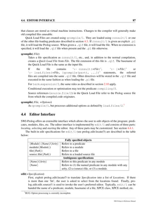 4.4. EDITOR INTERFACE 87
that clauses are stored as virtual machine instructions. Changes to the compiler will generally make
old compiled ﬁles unusable.
Quick Load Files are created using qcompile/1. They are loaded using consult/1 or one
of the other ﬁle-loading predicates described in section 4.3. If consult/1 is given an explicit .pl
ﬁle, it will load the Prolog source. When given a .qlf ﬁle, it will load the ﬁle. When no extension is
speciﬁed, it will load the .qlf ﬁle when present and the .pl ﬁle otherwise.
qcompile(:File)
Takes a ﬁle speciﬁcation as consult/1, etc., and, in addition to the normal compilation,
creates a Quick Load File from File. The ﬁle extension of this ﬁle is .qlf. The basename of
the Quick Load File is the same as the input ﬁle.
If the ﬁle contains ‘:- consult(+File)’, ‘:- [+File]’ or
‘:- load files(+File, [qcompile(part), ...])’ statements, the referred
ﬁles are compiled into the same .qlf ﬁle. Other directives will be stored in the .qlf ﬁle and
executed in the same fashion as when loading the .pl ﬁle.
For term expansion/2, the same rules as described in section 2.10 apply.
Conditional execution or optimisation may test the predicate compiling/0.
Source references (source file/2) in the Quick Load File refer to the Prolog source ﬁle
from which the compiled code originates.
qcompile(:File, +Options)
As qcompile/1, but processes additional options as deﬁned by load files/2.7
4.4 Editor Interface
SWI-Prolog offers an extensible interface which allows the user to edit objects of the program: predi-
cates, modules, ﬁles, etc. The editor interface is implemented by edit/1 and consists of three parts:
locating, selecting and starting the editor. Any of these parts may be customized. See section 4.4.1.
The built-in edit speciﬁcations for edit/1 (see prolog edit:locate/3) are described in the table
below:
Fully speciﬁed objects
Module : Name / Arity Refers to a predicate
module( Module ) Refers to a module
ﬁle( Path ) Refers to a ﬁle
source ﬁle( Path ) Refers to a loaded source ﬁle
Ambiguous speciﬁcations
Name / Arity Refers to this predicate in any module
Name Refers to (1) the named predicate in any module with any
arity, (2) a (source) ﬁle, or (3) a module.
edit(+Speciﬁcation)
First, exploit prolog edit:locate/3 to translate Speciﬁcation into a list of Locations. If there
is more than one ‘hit’, the user is asked to select from the locations found. Finally, pro-
log edit:edit source/1 is used to invoke the user’s preferred editor. Typically, edit/1 can be
handed the name of a predicate, module, basename of a ﬁle, XPCE class, XPCE method, etc.
7
BUG: Option processing is currently incomplete.
SWI-Prolog 6.4 Reference Manual
 