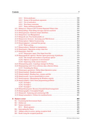 Contents 7
A.8.1 Solver predicates . . . . . . . . . . . . . . . . . . . . . . . . . . . . . . . . 349
A.8.2 Syntax of the predicate arguments . . . . . . . . . . . . . . . . . . . . . . . 350
A.8.3 Use of uniﬁcation . . . . . . . . . . . . . . . . . . . . . . . . . . . . . . . . 350
A.8.4 Non-linear constraints . . . . . . . . . . . . . . . . . . . . . . . . . . . . . 350
A.8.5 Status and known problems . . . . . . . . . . . . . . . . . . . . . . . . . . 350
A.9 library(csv): Process CSV (Comma-Separated Values) data . . . . . . . . . . . . . . 352
A.10 library(debug): Print debug messages and test assertions . . . . . . . . . . . . . . . 354
A.11 library(gensym): Generate unique identiﬁers . . . . . . . . . . . . . . . . . . . . . . 355
A.12 library(lists): List Manipulation . . . . . . . . . . . . . . . . . . . . . . . . . . . . 356
A.13 library(nb set): Non-backtrackable set . . . . . . . . . . . . . . . . . . . . . . . . . 360
A.14 library(www browser): Activating your Web-browser . . . . . . . . . . . . . . . . . 361
A.15 library(option): Option list processing . . . . . . . . . . . . . . . . . . . . . . . . . 362
A.16 library(optparse): command line parsing . . . . . . . . . . . . . . . . . . . . . . . . 363
A.16.1 Notes and tips . . . . . . . . . . . . . . . . . . . . . . . . . . . . . . . . . . 368
A.17 library(ordsets): Ordered set manipulation . . . . . . . . . . . . . . . . . . . . . . . 369
A.18 library(pairs): Operations on key-value lists . . . . . . . . . . . . . . . . . . . . . . 372
A.19 library(pio): Pure I/O . . . . . . . . . . . . . . . . . . . . . . . . . . . . . . . . . . 373
A.19.1 library(pure input): Pure Input from ﬁles . . . . . . . . . . . . . . . . . . . 373
A.20 library(predicate options): Declare option-processing of predicates . . . . . . . . . . 374
A.20.1 The strength and weakness of predicate options . . . . . . . . . . . . . . . . 375
A.20.2 Options as arguments or environment? . . . . . . . . . . . . . . . . . . . . . 375
A.20.3 Improving on the current situation . . . . . . . . . . . . . . . . . . . . . . . 376
A.21 library(prolog pack): A package manager for Prolog . . . . . . . . . . . . . . . . . 379
A.22 library(prolog xref): Cross-reference data collection library . . . . . . . . . . . . . . 381
A.22.1 Extending the library . . . . . . . . . . . . . . . . . . . . . . . . . . . . . . 382
A.23 library(quasi quotations): Deﬁne Quasi Quotation syntax . . . . . . . . . . . . . . . 382
A.24 library(random): Random numbers . . . . . . . . . . . . . . . . . . . . . . . . . . . 384
A.25 library(readutil): Reading lines, streams and ﬁles . . . . . . . . . . . . . . . . . . . 386
A.26 library(record): Access named ﬁelds in a term . . . . . . . . . . . . . . . . . . . . . 387
A.27 library(registry): Manipulating the Windows registry . . . . . . . . . . . . . . . . . 389
A.28 library(simplex): Solve linear programming problems . . . . . . . . . . . . . . . . . 390
A.28.1 Example 1 . . . . . . . . . . . . . . . . . . . . . . . . . . . . . . . . . . . 391
A.28.2 Example 2 . . . . . . . . . . . . . . . . . . . . . . . . . . . . . . . . . . . 392
A.28.3 Example 3 . . . . . . . . . . . . . . . . . . . . . . . . . . . . . . . . . . . 393
A.29 library(thread pool): Resource bounded thread management . . . . . . . . . . . . . 394
A.30 library(ugraphs): Unweighted Graphs . . . . . . . . . . . . . . . . . . . . . . . . . 396
A.31 library(url): Analysing and constructing URL . . . . . . . . . . . . . . . . . . . . . 399
A.32 library(varnumbers): Utilities for numbered terms . . . . . . . . . . . . . . . . . . . 401
B Hackers corner 403
B.1 Examining the Environment Stack . . . . . . . . . . . . . . . . . . . . . . . . . . . 403
B.2 Global cuts . . . . . . . . . . . . . . . . . . . . . . . . . . . . . . . . . . . . . . . 405
B.3 Syntax extensions . . . . . . . . . . . . . . . . . . . . . . . . . . . . . . . . . . . . 405
B.3.1 Block operators . . . . . . . . . . . . . . . . . . . . . . . . . . . . . . . . . 406
B.4 Intercepting the Tracer . . . . . . . . . . . . . . . . . . . . . . . . . . . . . . . . . 407
B.5 Adding context to errors: prolog exception hook . . . . . . . . . . . . . . . . . . . 409
B.6 Hooks using the exception predicate . . . . . . . . . . . . . . . . . . . . . . . . . . 409
SWI-Prolog 6.4 Reference Manual
 