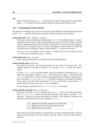 88 CHAPTER 4. BUILT-IN PREDICATES
edit
Edit the ‘default’ ﬁle using edit/1. The default ﬁle is the ﬁle loaded with the command line
option -s or, in Windows, the ﬁle loaded by double-clicking from the Windows shell.
4.4.1 Customizing the editor interface
The predicates described in this section are hooks that can be deﬁned to disambiguate speciﬁcations
given to edit/1, ﬁnd the related source, and open an editor at the given source location.
prolog edit:locate(+Spec, -FullSpec, -Location)
Where Spec is the speciﬁcation provided through edit/1. This multiﬁle predicate is used to
enumerate locations where an object satisfying the given Spec can be found. FullSpec is uniﬁed
with the complete speciﬁcation for the object. This distinction is used to allow for ambiguous
speciﬁcations. For example, if Spec is an atom, which appears as the basename of a loaded ﬁle
and as the name of a predicate, FullSpec will be bound to file(Path) or Name/Arity.
Location is a list of attributes of the location. Normally, this list will contain the term
file(File) and, if available, the term line(Line).
prolog edit:locate(+Spec, -Location)
Same as prolog edit:locate/3, but only deals with fully speciﬁed objects.
prolog edit:edit source(+Location)
Start editor on Location. See prolog edit:locate/3 for the format of a location term. This
multiﬁle predicate is normally not deﬁned. If it succeeds, edit/1 assumes the editor is
started.
If it fails, edit/1 uses its internal defaults, which are deﬁned by the Prolog ﬂag editor
and/or the environment variable EDITOR. The following rules apply. If the Prolog ﬂag
editor is of the format $ name , the editor is determined by the environment variable name .
Else, if this ﬂag is pce emacs or built in and XPCE is loaded or can be loaded, the built-in
Emacs clone is used. Else, if the environment EDITOR is set, this editor is used. Finally, vi is
used as default on Unix systems and notepad on Windows.
See the default user preferences ﬁle dotfiles/dotplrc for examples.
prolog edit:edit command(+Editor, -Command)
Determines how Editor is to be invoked using shell/1. Editor is the determined editor
(see edit source/1), without the full path speciﬁcation, and without a possible (.exe)
extension. Command is an atom describing the command. The following %-sequences are
replaced in Command before the result is handed to shell/1:
%e Replaced by the (OS) command name of the editor
%f Replaced by the (OS) full path name of the ﬁle
%d Replaced by the line number
If the editor can deal with starting at a speciﬁed line, two clauses should be provided. The ﬁrst
pattern invokes the editor with a line number, while the second is used if the line number is
unknown.
SWI-Prolog 6.4 Reference Manual
 
