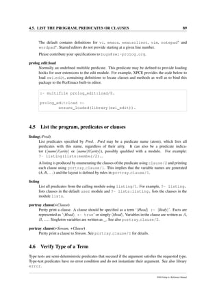 4.5. LIST THE PROGRAM, PREDICATES OR CLAUSES 89
The default contains deﬁnitions for vi, emacs, emacsclient, vim, notepad∗ and
wordpad∗. Starred editors do not provide starting at a given line number.
Please contribute your speciﬁcations to bugs@swi-prolog.org.
prolog edit:load
Normally an undeﬁned multiﬁle predicate. This predicate may be deﬁned to provide loading
hooks for user extensions to the edit module. For example, XPCE provides the code below to
load swi edit, containing deﬁnitions to locate classes and methods as well as to bind this
package to the PceEmacs built-in editor.
:- multifile prolog_edit:load/0.
prolog_edit:load :-
ensure_loaded(library(swi_edit)).
4.5 List the program, predicates or clauses
listing(:Pred)
List predicates speciﬁed by Pred. Pred may be a predicate name (atom), which lists all
predicates with this name, regardless of their arity. It can also be a predicate indica-
tor ( name / arity or name // arity ), possibly qualiﬁed with a module. For example:
?- listing(lists:member/2)..
A listing is produced by enumerating the clauses of the predicate using clause/2 and printing
each clause using portray clause/1. This implies that the variable names are generated
(A, B, ...) and the layout is deﬁned by rules in portray clause/1.
listing
List all predicates from the calling module using listing/1. For example, ?- listing.
lists clauses in the default user module and ?- lists:listing. lists the clauses in the
module lists.
portray clause(+Clause)
Pretty print a clause. A clause should be speciﬁed as a term ‘ Head :- Body ’. Facts are
represented as ‘ Head :- true’ or simply Head . Variables in the clause are written as A,
B, .... Singleton variables are written as _. See also portray clause/2.
portray clause(+Stream, +Clause)
Pretty print a clause to Stream. See portray clause/1 for details.
4.6 Verify Type of a Term
Type tests are semi-deterministic predicates that succeed if the argument satisﬁes the requested type.
Type-test predicates have no error condition and do not instantiate their argument. See also library
error.
SWI-Prolog 6.4 Reference Manual
 