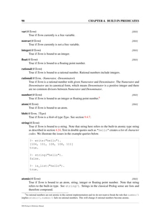 90 CHAPTER 4. BUILT-IN PREDICATES
var(@Term) [ISO]
True if Term currently is a free variable.
nonvar(@Term) [ISO]
True if Term currently is not a free variable.
integer(@Term) [ISO]
True if Term is bound to an integer.
ﬂoat(@Term) [ISO]
True if Term is bound to a ﬂoating point number.
rational(@Term)
True if Term is bound to a rational number. Rational numbers include integers.
rational(@Term, -Numerator, -Denominator)
True if Term is a rational number with given Numerator and Denominator. The Numerator and
Denominator are in canonical form, which means Denominator is a positive integer and there
are no common divisors between Numerator and Denominator.
number(@Term) [ISO]
True if Term is bound to an integer or ﬂoating point number.8
atom(@Term) [ISO]
True if Term is bound to an atom.
blob(@Term, ?Type)
True if Term is a blob of type Type. See section 9.4.7.
string(@Term)
True if Term is bound to a string. Note that string here refers to the built-in atomic type string
as described in section 4.24, Text in double quotes such as "hello" creates a list of character
codes. We illustrate the issues in the example queries below.
?- write("hello").
[104, 101, 108, 108, 111]
true.
?- string("hello").
false.
?- is_list("hello").
true.
atomic(@Term) [ISO]
True if Term is bound to an atom, string, integer or ﬂoating point number. Note that string
refers to the built-in type. See string/1. Strings in the classical Prolog sense are lists and
therefore compound.
8
As rational numbers are not atomic in the current implementation and we do not want to break the rule that number/1
implies atomic/1, number/1 fails on rational numbers. This will change if rational numbers become atomic.
SWI-Prolog 6.4 Reference Manual
 