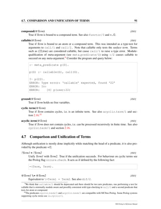 4.7. COMPARISON AND UNIFICATION OF TERMS 91
compound(@Term) [ISO]
True if Term is bound to a compound term. See also functor/3 and =../2.
callable(@Term) [ISO]
True if Term is bound to an atom or a compound term. This was intended as a type-test for
arguments to call/1 and call/2.. Note that callable only tests the surface term. Terms
such as (22,true) are considered callable, but cause call/1 to raise a type error. Module-
qualiﬁcation of meta-argument (see meta predicate/1) using :/2 causes callable to
succeed on any meta-argument.9 Consider the program and query below:
:- meta_predicate p(0).
p(G) :- callable(G), call(G).
?- p(22).
ERROR: Type error: ‘callable’ expected, found ‘22’
ERROR: In:
ERROR: [6] p(user:22)
ground(@Term) [ISO]
True if Term holds no free variables.
cyclic term(@Term)
True if Term contains cycles, i.e. is an inﬁnite term. See also acyclic term/1 and sec-
tion 2.16.10
acyclic term(@Term) [ISO]
True if Term does not contain cycles, i.e. can be processed recursively in ﬁnite time. See also
cyclic term/1 and section 2.16.
4.7 Comparison and Uniﬁcation of Terms
Although uniﬁcation is mostly done implicitly while matching the head of a predicate, it is also pro-
vided by the predicate =/2.
?Term1 = ?Term2 [ISO]
Unify Term1 with Term2. True if the uniﬁcation succeeds. For behaviour on cyclic terms see
the Prolog ﬂag occurs check. It acts as if deﬁned by the following fact:
=(Term, Term).
@Term1 = @Term2 [ISO]
Equivalent to +Term1 = Term2. See also dif/2.
9
We think that callable/1 should be deprecated and there should be two new predicates, one performing a test for
callable that is minimally module aware and possibly consistent with type-checking in call/1 and a second predicate that
tests for atom or compound.
10
The predicates cyclic term/1 and acyclic term/1 are compatible with SICStus Prolog. Some Prolog systems
supporting cyclic terms use is cyclic/1.
SWI-Prolog 6.4 Reference Manual
 