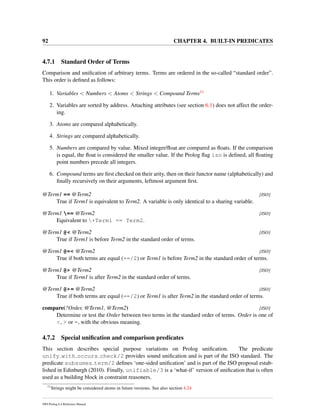 92 CHAPTER 4. BUILT-IN PREDICATES
4.7.1 Standard Order of Terms
Comparison and uniﬁcation of arbitrary terms. Terms are ordered in the so-called “standard order”.
This order is deﬁned as follows:
1. Variables < Numbers < Atoms < Strings < Compound Terms11
2. Variables are sorted by address. Attaching attributes (see section 6.1) does not affect the order-
ing.
3. Atoms are compared alphabetically.
4. Strings are compared alphabetically.
5. Numbers are compared by value. Mixed integer/ﬂoat are compared as ﬂoats. If the comparison
is equal, the ﬂoat is considered the smaller value. If the Prolog ﬂag iso is deﬁned, all ﬂoating
point numbers precede all integers.
6. Compound terms are ﬁrst checked on their arity, then on their functor name (alphabetically) and
ﬁnally recursively on their arguments, leftmost argument ﬁrst.
@Term1 == @Term2 [ISO]
True if Term1 is equivalent to Term2. A variable is only identical to a sharing variable.
@Term1 == @Term2 [ISO]
Equivalent to +Term1 == Term2.
@Term1 @< @Term2 [ISO]
True if Term1 is before Term2 in the standard order of terms.
@Term1 @=< @Term2 [ISO]
True if both terms are equal (==/2) or Term1 is before Term2 in the standard order of terms.
@Term1 @> @Term2 [ISO]
True if Term1 is after Term2 in the standard order of terms.
@Term1 @>= @Term2 [ISO]
True if both terms are equal (==/2) or Term1 is after Term2 in the standard order of terms.
compare(?Order, @Term1, @Term2) [ISO]
Determine or test the Order between two terms in the standard order of terms. Order is one of
<, > or =, with the obvious meaning.
4.7.2 Special uniﬁcation and comparison predicates
This section describes special purpose variations on Prolog uniﬁcation. The predicate
unify with occurs check/2 provides sound uniﬁcation and is part of the ISO standard. The
predicate subsumes term/2 deﬁnes ‘one-sided uniﬁcation’ and is part of the ISO proposal estab-
lished in Edinburgh (2010). Finally, unifiable/3 is a ‘what-if’ version of uniﬁcation that is often
used as a building block in constraint reasoners.
11
Strings might be considered atoms in future versions. See also section 4.24
SWI-Prolog 6.4 Reference Manual
 