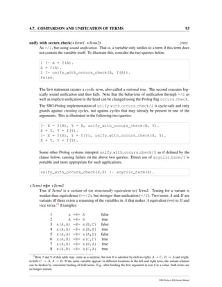 4.7. COMPARISON AND UNIFICATION OF TERMS 93
unify with occurs check(+Term1, +Term2) [ISO]
As =/2, but using sound uniﬁcation. That is, a variable only uniﬁes to a term if this term does
not contain the variable itself. To illustrate this, consider the two queries below.
1 ?- A = f(A).
A = f(A).
2 ?- unify_with_occurs_check(A, f(A)).
false.
The ﬁrst statement creates a cyclic term, also called a rational tree. The second executes log-
ically sound uniﬁcation and thus fails. Note that the behaviour of uniﬁcation through =/2 as
well as implicit uniﬁcation in the head can be changed using the Prolog ﬂag occurs check.
The SWI-Prolog implementation of unify with occurs check/2 is cycle-safe and only
guards against creating cycles, not against cycles that may already be present in one of the
arguments. This is illustrated in the following two queries:
?- X = f(X), Y = X, unify_with_occurs_check(X, Y).
X = Y, Y = f(Y).
?- X = f(X), Y = f(Y), unify_with_occurs_check(X, Y).
X = Y, Y = f(Y).
Some other Prolog systems interpret unify with occurs check/2 as if deﬁned by the
clause below, causing failure on the above two queries. Direct use of acyclic term/1 is
portable and more appropriate for such applications.
unify_with_occurs_check(X,X) :- acyclic_term(X).
+Term1 =@= +Term2
True if Term1 is a variant of (or structurally equivalent to) Term2. Testing for a variant is
weaker than equivalence (==/2), but stronger than uniﬁcation (=/2). Two terms A and B are
variants iff there exists a renaming of the variables in A that makes A equivalent (==) to B and
vice versa.12 Examples:
1 a =@= A false
2 A =@= B true
3 x(A,A) =@= x(B,C) false
4 x(A,A) =@= x(B,B) true
5 x(A,A) =@= x(A,B) false
6 x(A,B) =@= x(C,D) true
7 x(A,B) =@= x(B,A) true
8 x(A,B) =@= x(C,A) true
12
Row 7 and 8 of this table may come as a surprise, but row 8 is satisﬁed by (left-to-right) A → C, B → A and (right-
to-left) C → A, A → B. If the same variable appears in different locations in the left and right term, the variant relation
can be broken by consistent binding of both terms. E.g., after binding the ﬁrst argument in row 8 to a value, both terms are
no longer variant.
SWI-Prolog 6.4 Reference Manual
 