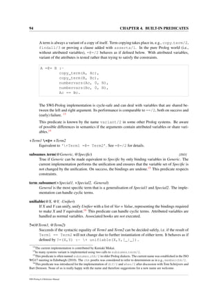 94 CHAPTER 4. BUILT-IN PREDICATES
A term is always a variant of a copy of itself. Term copying takes place in, e.g., copy term/2,
findall/3 or proving a clause added with asserta/1. In the pure Prolog world (i.e.,
without attributed variables), =@=/2 behaves as if deﬁned below. With attributed variables,
variant of the attributes is tested rather than trying to satisfy the constraints.
A =@= B :-
copy_term(A, Ac),
copy_term(B, Bc),
numbervars(Ac, 0, N),
numbervars(Bc, 0, N),
Ac == Bc.
The SWI-Prolog implementation is cycle-safe and can deal with variables that are shared be-
tween the left and right argument. Its performance is comparable to ==/2, both on success and
(early) failure. 13
This predicate is known by the name variant/2 in some other Prolog systems. Be aware
of possible differences in semantics if the arguments contain attributed variables or share vari-
ables.14
+Term1 =@= +Term2
Equivalent to ‘+Term1 =@= Term2’. See =@=/2 for details.
subsumes term(@Generic, @Speciﬁc) [ISO]
True if Generic can be made equivalent to Speciﬁc by only binding variables in Generic. The
current implementation performs the uniﬁcation and ensures that the variable set of Speciﬁc is
not changed by the uniﬁcation. On success, the bindings are undone.15 This predicate respects
constraints.
term subsumer(+Special1, +Special2, -General)
General is the most speciﬁc term that is a generalisation of Special1 and Special2. The imple-
mentation can handle cyclic terms.
uniﬁable(@X, @Y, -Uniﬁer)
If X and Y can unify, unify Uniﬁer with a list of Var = Value, representing the bindings required
to make X and Y equivalent.16 This predicate can handle cyclic terms. Attributed variables are
handled as normal variables. Associated hooks are not executed.
?=(@Term1, @Term2)
Succeeds if the syntactic equality of Term1 and Term2 can be decided safely, i.e. if the result of
Term1 == Term2 will not change due to further instantiation of either term. It behaves as if
deﬁned by ?=(X,Y) :- + unifiable(X,Y,[_|_]).
13
The current implementation is contributed by Kuniaki Mukai.
14
In many systems variant is implemented using two calls to subsumes term/2.
15
This predicate is often named subsumes chk/2 in older Prolog dialects. The current name was established in the ISO
WG17 meeting in Edinburgh (2010). The chk postﬁx was considered to refer to determinism as in e.g., memberchk/2.
16
This predicate was introduced for the implementation of dif/2 and when/2 after discussion with Tom Schrijvers and
Bart Demoen. None of us is really happy with the name and therefore suggestions for a new name are welcome.
SWI-Prolog 6.4 Reference Manual
 