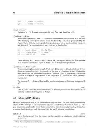 96 CHAPTER 4. BUILT-IN PREDICATES
Goal1 ; _Goal2 :- Goal1.
_Goal1 ; Goal2 :- Goal2.
:Goal1 | :Goal2
Equivalent to ;/2. Retained for compatibility only. New code should use ;/2.
:Condition -> :Action [ISO]
If-then and If-Then-Else. The ->/2 construct commits to the choices made at its left-hand
side, destroying choice points created inside the clause (by ;/2), or by goals called by this
clause. Unlike !/0, the choice point of the predicate as a whole (due to multiple clauses) is
not destroyed. The combination ;/2 and ->/2 acts as if deﬁned as:
If -> Then; _Else :- If, !, Then.
If -> _Then; Else :- !, Else.
If -> Then :- If, !, Then.
Please note that (If -> Then) acts as (If -> Then ; fail), making the construct fail if the condition
fails. This unusual semantics is part of the ISO and all de-facto Prolog standards.
:Condition *-> :Action ; :Else
This construct implements the so-called ‘soft-cut’. The control is deﬁned as follows: If Con-
dition succeeds at least once, the semantics is the same as (Condition, Action). If Condition
does not succeed, the semantics is that of (+ Condition, Else). In other words, if Condition
succeeds at least once, simply behave as the conjunction of Condition and Action, otherwise
execute Else.
The construct A *-> B, i.e. without an Else branch, is translated as the normal conjunction A,
B.17
+ :Goal [ISO]
True if ‘Goal’ cannot be proven (mnemonic: + refers to provable and the backslash () is
normally used to indicate negation in Prolog).
4.9 Meta-Call Predicates
Meta-call predicates are used to call terms constructed at run time. The basic meta-call mechanism
offered by SWI-Prolog is to use variables as a subclause (which should of course be bound to a valid
goal at runtime). A meta-call is slower than a normal call as it involves actually searching the database
at runtime for the predicate, while for normal calls this search is done at compile time.
call(:Goal) [ISO]
Invoke Goal as a goal. Note that clauses may have variables as subclauses, which is identical
to call/1.
17
BUG: The decompiler implemented by clause/2 returns this construct as a normal conjunction too.
SWI-Prolog 6.4 Reference Manual
 