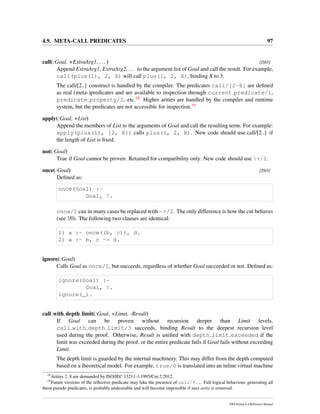 4.9. META-CALL PREDICATES 97
call(:Goal, +ExtraArg1, ...) [ISO]
Append ExtraArg1, ExtraArg2, ... to the argument list of Goal and call the result. For example,
call(plus(1), 2, X) will call plus(1, 2, X), binding X to 3.
The call/[2..] construct is handled by the compiler. The predicates call/[2-8] are deﬁned
as real (meta-)predicates and are available to inspection through current predicate/1,
predicate property/2, etc.18 Higher arities are handled by the compiler and runtime
system, but the predicates are not accessible for inspection.19
apply(:Goal, +List)
Append the members of List to the arguments of Goal and call the resulting term. For example:
apply(plus(1), [2, X]) calls plus(1, 2, X). New code should use call/[2..] if
the length of List is ﬁxed.
not(:Goal)
True if Goal cannot be proven. Retained for compatibility only. New code should use +/1.
once(:Goal) [ISO]
Deﬁned as:
once(Goal) :-
Goal, !.
once/1 can in many cases be replaced with ->/2. The only difference is how the cut behaves
(see !/0). The following two clauses are identical:
1) a :- once((b, c)), d.
2) a :- b, c -> d.
ignore(:Goal)
Calls Goal as once/1, but succeeds, regardless of whether Goal succeeded or not. Deﬁned as:
ignore(Goal) :-
Goal, !.
ignore(_).
call with depth limit(:Goal, +Limit, -Result)
If Goal can be proven without recursion deeper than Limit levels,
call with depth limit/3 succeeds, binding Result to the deepest recursion level
used during the proof. Otherwise, Result is uniﬁed with depth limit exceeded if the
limit was exceeded during the proof, or the entire predicate fails if Goal fails without exceeding
Limit.
The depth limit is guarded by the internal machinery. This may differ from the depth computed
based on a theoretical model. For example, true/0 is translated into an inline virtual machine
18
Arities 2..8 are demanded by ISO/IEC 13211-1:1995/Cor.2:2012.
19
Future versions of the reﬂective predicate may fake the presence of call/9... Full logical behaviour, generating all
these pseudo predicates, is probably undesirable and will become impossible if max arity is removed.
SWI-Prolog 6.4 Reference Manual
 