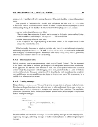 4.10. ISO COMPLIANT EXCEPTION HANDLING 99
using catch/3 and the top-level is running, the error will be printed, and the system will enter trace
mode.
If the system is in a non-interactive call-back from foreign code and there is no catch/3 active
in the current context, it cannot determine whether or not the exception will be caught by the external
routine calling Prolog. It will then base its behaviour on the Prolog ﬂag debug on error:
• current prolog ﬂag(debug on error, false)
The exception does not trap the debugger and is returned to the foreign routine calling Prolog,
where it can be accessed using PL exception(). This is the default.
• current prolog ﬂag(debug on error, true)
If the exception is not caught by Prolog in the current context, it will trap the tracer to help
analyse the context of the error.
While looking for the context in which an exception takes place, it is advised to switch on debug
mode using the predicate debug/0. The hook prolog exception hook/4 can be used to add
more debugging facilities to exceptions. An example is the library http/http error, generating
a full stack trace on errors in the HTTP server library.
4.10.2 The exception term
Built-in predicates generate exceptions using a term error(Formal, Context). The ﬁrst argument
is the ‘formal’ description of the error, specifying the class and generic deﬁned context information.
When applicable, the ISO error term deﬁnition is used. The second part describes some additional
context to help the programmer while debugging. In its most generic form this is a term of the form
context(Name/Arity, Message), where Name/Arity describes the built-in predicate that raised the
error, and Message provides an additional description of the error. Any part of this structure may be a
variable if no information was present.
4.10.3 Printing messages
The predicate print message/2 is used to print a message term in a human-readable format.
The other predicates from this section allow the user to reﬁne and extend the message system. A
common usage of print message/2 is to print error messages from exceptions. The code below
prints errors encountered during the execution of Goal, without further propagating the exception and
without starting the debugger.
...,
catch(Goal, E,
( print_message(error, E),
fail
)),
...
Another common use is to deﬁne message hook/3 for printing messages that are normally silent,
suppressing messages, redirecting messages or make something happen in addition to printing the
message.
SWI-Prolog 6.2 Reference Manual
 