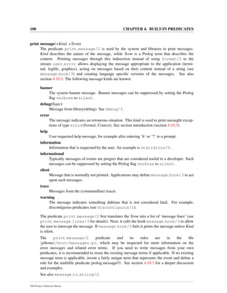 100 CHAPTER 4. BUILT-IN PREDICATES
print message(+Kind, +Term)
The predicate print message/2 is used by the system and libraries to print messages.
Kind describes the nature of the message, while Term is a Prolog term that describes the
content. Printing messages through this indirection instead of using format/3 to the
stream user error allows displaying the message appropriate to the application (termi-
nal, logﬁle, graphics), acting on messages based on their content instead of a string (see
message hook/3) and creating language speciﬁc versions of the messages. See also
section 4.10.3. The following message kinds are known:
banner
The system banner message. Banner messages can be suppressed by setting the Prolog
ﬂag verbose to silent.
debug(Topic)
Message from library(debug). See debug/3.
error
The message indicates an erroneous situation. This kind is used to print uncaught excep-
tions of type error(Formal, Context). See section introduction (section 4.10.3).
help
User requested help message, for example after entering ‘h’ or ‘?’ to a prompt.
information
Information that is requested by the user. An example is statistics/0.
informational
Typically messages of events are progres that are considered useful to a developer. Such
messages can be suppressed by setting the Prolog ﬂag verbose to silent.
silent
Message that is normally not printed. Applications may deﬁne message hook/3 to act
upon such messages.
trace
Messages from the (commandline) tracer.
warning
The message indicates something dubious that is not considered fatal. For example,
discontiguous predicates (see discontiguous/1).
The predicate print message/2 ﬁrst translates the Term into a list of ‘message lines’ (see
print message lines/3 for details). Next, it calls the hook message hook/3 to allow
the user to intercept the message. If message hook/3 fails it prints the message unless Kind
is silent.
The print message/2 predicate and its rules are in the ﬁle
plhome /boot/messages.pl, which may be inspected for more information on the
error messages and related error terms. If you need to write messages from your own
predicates, it is recommended to reuse the existing message terms if applicable. If no existing
message term is applicable, invent a fairly unique term that represents the event and deﬁne a
rule for the multiﬁle predicate prolog:message//1. See section 4.10.3 for a deeper discussion
and examples.
See also message to string/2.
SWI-Prolog 6.2 Reference Manual
 