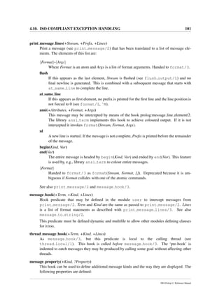 4.10. ISO COMPLIANT EXCEPTION HANDLING 101
print message lines(+Stream, +Preﬁx, +Lines)
Print a message (see print message/2) that has been translated to a list of message ele-
ments. The elements of this list are:
Format - Args
Where Format is an atom and Args is a list of format arguments. Handed to format/3.
ﬂush
If this appears as the last element, Stream is ﬂushed (see flush output/1) and no
ﬁnal newline is generated. This is combined with a subsequent message that starts with
at same line to complete the line.
at same line
If this appears as ﬁrst element, no preﬁx is printed for the ﬁrst line and the line position is
not forced to 0 (see format/1, ˜N).
ansi(+Attributes, +Format, +Args)
This message may be intercepted by means of the hook prolog:message line element/2.
The library ansi term implements this hook to achieve coloured output. If it is not
intercepted it invokes format(Stream, Format, Args).
nl
A new line is started. If the message is not complete, Preﬁx is printed before the remainder
of the message.
begin(Kind, Var)
end(Var)
The entire message is headed by begin(Kind, Var) and ended by end(Var). This feature
is used by, e.g., library ansi term to colour entire messages.
Format
Handed to format/3 as format(Stream, Format, []). Deprecated because it is am-
biguous if Format collides with one of the atomic commands.
See also print message/2 and message hook/3.
message hook(+Term, +Kind, +Lines)
Hook predicate that may be deﬁned in the module user to intercept messages from
print message/2. Term and Kind are the same as passed to print message/2. Lines
is a list of format statements as described with print message lines/3. See also
message to string/2.
This predicate must be deﬁned dynamic and multiﬁle to allow other modules deﬁning clauses
for it too.
thread message hook(+Term, +Kind, +Lines)
As message hook/3, but this predicate is local to the calling thread (see
thread local/1). This hook is called before message hook/3. The ‘pre-hook’ is
indented to catch messages they may be produced by calling some goal without affecting other
threads.
message property(+Kind, ?Property)
This hook can be used to deﬁne additional message kinds and the way they are displayed. The
following properties are deﬁned:
SWI-Prolog 6.2 Reference Manual
 