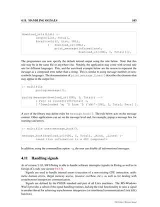 4.11. HANDLING SIGNALS 103
download_urls(List) :-
length(List, Total),
forall(nth1(I, List, URL),
( download_url(URL),
print_message(informational,
download_url(URL, I, Total)))).
The programmer can now specify the default textual output using the rule below. Note that this
rule may be in the same ﬁle or anywhere else. Notably, the application may come with several rule
sets for different languages. This, and the user-hook example below are the reason to represent the
message as a compound term rather than a string. This is similar to using message numbers in non-
symbolic languages. The documentation of print message lines/3 describes the elements that
may appear in the output list.
:- multifile
prolog:message//1.
prolog:message(download_url(URL, I, Total)) -->
{ Perc is round(I*100/Total) },
[ ’Downloaded ˜w; ˜D from ˜D (˜d%)’-[URL, I, Total, Perc] ].
A user of the library may deﬁne rules for message hook/3. The rule below acts on the message
content. Other applications can act on the message level and, for example, popup a message box for
warnings and errors.
:- multifile user:message_hook/3.
message_hook(download_url(URL, I, Total), _Kind, _Lines) :-
<send this information to a GUI component>
In addition, using the commandline option -q, the user can disable all informational messages.
4.11 Handling signals
As of version 3.1.0, SWI-Prolog is able to handle software interrupts (signals) in Prolog as well as in
foreign (C) code (see section 9.4.13).
Signals are used to handle internal errors (execution of a non-existing CPU instruction, arith-
metic domain errors, illegal memory access, resource overﬂow, etc.), as well as for dealing with
asynchronous interprocess communication.
Signals are deﬁned by the POSIX standard and part of all Unix machines. The MS-Windows
Win32 provides a subset of the signal handling routines, lacking the vital functionality to raise a signal
in another thread for achieving asynchronous interprocess (or interthread) communication (Unix kill()
function).
SWI-Prolog 6.2 Reference Manual
 