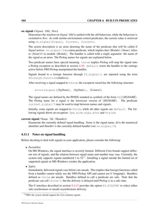 104 CHAPTER 4. BUILT-IN PREDICATES
on signal(+Signal, -Old, :New)
Determines the reaction on Signal. Old is uniﬁed with the old behaviour, while the behaviour is
switched to New. As with similar environment control predicates, the current value is retrieved
using on signal(Signal, Current, Current).
The action description is an atom denoting the name of the predicate that will be called if
Signal arrives. on signal/3 is a meta-predicate, which implies that Module : Name refers
to Name /1 in module Module . The handler is called with a single argument: the name of
the signal as an atom. The Prolog names for signals are explained below.
Two predicate names have special meaning. throw implies Prolog will map the signal onto
a Prolog exception as described in section 4.10. default resets the handler to the settings
active before SWI-Prolog manipulated the handler.
Signals bound to a foreign function through PL signal() are reported using the term
$foreign function(Address).
After receiving a signal mapped to throw, the exception raised has the following structure:
error(signal( SigName , SigNum ), Context )
The signal names are deﬁned by the POSIX standard as symbols of the form SIG SIGNAME .
The Prolog name for a signal is the lowercase version of SIGNAME . The predicate
current signal/3 may be used to map between names and signals.
Initially, some signals are mapped to throw, while all other signals are default. The fol-
lowing signals throw an exception: fpe, alrm, xcpu, xfsz and vtalrm.
current signal(?Name, ?Id, ?Handler)
Enumerate the currently deﬁned signal handling. Name is the signal name, Id is the numerical
identiﬁer and Handler is the currently deﬁned handler (see on signal/3).
4.11.1 Notes on signal handling
Before deciding to deal with signals in your application, please consider the following:
• Portability
On MS-Windows, the signal interface is severely limited. Different Unix brands support differ-
ent sets of signals, and the relation between signal name and number may vary. Currently, the
system only supports signals numbered 1 to 3222. Installing a signal outside the limited set of
supported signals in MS-Windows crashes the application.
• Safety
Immediately delivered signals (see below) are unsafe. This implies that foreign functions called
from a handler cannot safely use the SWI-Prolog API and cannot use C longjmp(). Handlers
deﬁned as throw are unsafe. Handlers deﬁned to call a predicate are safe. Note that the
predicate can call throw/1, but the delivery is delayed until Prolog is in a safe state.
The C-interface described in section 9.4.13 provides the option PL SIGSYNC to select either
safe synchronous or unsafe asynchronous delivery.
22
TBD: the system should support the Unix realtime signals
SWI-Prolog 6.2 Reference Manual
 