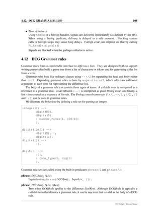 4.12. DCG GRAMMAR RULES 105
• Time of delivery
Using throw or a foreign handler, signals are delivered immediately (as deﬁned by the OS).
When using a Prolog predicate, delivery is delayed to a safe moment. Blocking system
calls or foreign loops may cause long delays. Foreign code can improve on that by calling
PL handle signals().
Signals are blocked when the garbage collector is active.
4.12 DCG Grammar rules
Grammar rules form a comfortable interface to difference lists. They are designed both to support
writing parsers that build a parse tree from a list of characters or tokens and for generating a ﬂat list
from a term.
Grammar rules look like ordinary clauses using -->/2 for separating the head and body rather
than :-/2. Expanding grammar rules is done by expand term/2, which adds two additional
arguments to each term for representing the difference list.
The body of a grammar rule can contain three types of terms. A callable term is interpreted as a
reference to a grammar rule. Code between {... } is interpreted as plain Prolog code, and ﬁnally, a
list is interpreted as a sequence of literals. The Prolog control-constructs (+/1, ->/2, ;//2, ,/2
and !/0) can be used in grammar rules.
We illustrate the behaviour by deﬁning a rule set for parsing an integer.
integer(I) -->
digit(D0),
digits(D),
{ number_codes(I, [D0|D])
}.
digits([D|T]) -->
digit(D), !,
digits(T).
digits([]) -->
[].
digit(D) -->
[D],
{ code_type(D, digit)
}.
Grammar rule sets are called using the built-in predicates phrase/2 and phrase/3:
phrase(:DCGBody, ?List)
Equivalent to phrase(DCGBody, InputList, []).
phrase(:DCGBody, ?List, ?Rest)
True when DCGBody applies to the difference List/Rest. Although DCGBody is typically a
callable term that denotes a grammar rule, it can be any term that is valid as the body of a DCG
rule.
SWI-Prolog 6.2 Reference Manual
 