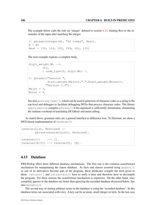 106 CHAPTER 4. BUILT-IN PREDICATES
The example below calls the rule set ‘integer’ deﬁned in section 4.12, binding Rest to the re-
mainder of the input after matching the integer.
?- phrase(integer(X), "42 times", Rest).
X = 42
Rest = [32, 116, 105, 109, 101, 115]
The next example exploits a complete body.
digit_weight(W) -->
[D],
{ code_type(D, digit(W)) }.
?- phrase(("Version ",
digit_weight(Major),".",digit_weight(Minor)),
"Version 3.4").
Major = 3,
Minor = 4.
See also portray text/1, which can be used to print lists of character codes as a string to the
top-level and debugger to facilitate debugging DCGs that process character codes. The library
apply macros compiles phrase/3 if the argument is sufﬁciently instantiated, eliminating
the runtime overhead of translating DCGBody and meta-calling.
As stated above, grammar rules are a general interface to difference lists. To illustrate, we show a
DCG-based implementation of reverse/2:
reverse(List, Reversed) :-
phrase(reverse(List), Reversed).
reverse([]) --> [].
reverse([H|T]) --> reverse(T), [H].
4.13 Database
SWI-Prolog offers three different database mechanisms. The ﬁrst one is the common assert/retract
mechanism for manipulating the clause database. As facts and clauses asserted using assert/1
or one of its derivatives become part of the program, these predicates compile the term given to
them. retract/1 and retractall/1 have to unify a term and therefore have to decompile
the program. For these reasons the assert/retract mechanism is expensive. On the other hand, once
compiled, queries to the database are faster than querying the recorded database discussed below. See
also dynamic/1.
The second way of storing arbitrary terms in the database is using the ‘recorded database’. In this
database terms are associated with a key. A key can be an atom, small integer or term. In the last case
SWI-Prolog 6.2 Reference Manual
 