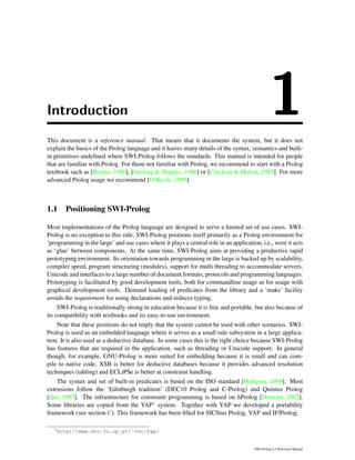 Introduction 1This document is a reference manual. That means that it documents the system, but it does not
explain the basics of the Prolog language and it leaves many details of the syntax, semantics and built-
in primitives undeﬁned where SWI-Prolog follows the standards. This manual is intended for people
that are familiar with Prolog. For those not familiar with Prolog, we recommend to start with a Prolog
textbook such as [Bratko, 1986], [Sterling & Shapiro, 1986] or [Clocksin & Melish, 1987]. For more
advanced Prolog usage we recommend [O’Keefe, 1990].
1.1 Positioning SWI-Prolog
Most implementations of the Prolog language are designed to serve a limited set of use cases. SWI-
Prolog is no exception to this rule. SWI-Prolog positions itself primarily as a Prolog environment for
‘programming in the large’ and use cases where it plays a central role in an application, i.e., were it acts
as ‘glue’ between components. At the same time, SWI-Prolog aims at providing a productive rapid
prototyping environment. Its orientation towards programming in the large is backed up by scalability,
compiler speed, program structuring (modules), support for multi threading to accommodate servers,
Unicode and interfaces to a large number of document formats, protocols and programming languages.
Prototyping is facilitated by good development tools, both for commandline usage as for usage with
graphical development tools. Demand loading of predicates from the library and a ‘make’ facility
avoids the requirement for using declarations and reduces typing.
SWI-Prolog is traditionally strong in education because it is free and portable, but also because of
its compatibility with textbooks and its easy-to-use environment.
Note that these positions do not imply that the system cannot be used with other scenarios. SWI-
Prolog is used as an embedded language where it serves as a small rule subsystem in a large applica-
tion. It is also used as a deductive database. In some cases this is the right choice because SWI-Prolog
has features that are required in the application, such as threading or Unicode support. In general
though, for example, GNU-Prolog is more suited for embedding because it is small and can com-
pile to native code, XSB is better for deductive databases because it provides advanced resolution
techniques (tabling) and ECLiPSe is better at constraint handling.
The syntax and set of built-in predicates is based on the ISO standard [Hodgson, 1998]. Most
extensions follow the ‘Edinburgh tradition’ (DEC10 Prolog and C-Prolog) and Quintus Prolog
[Qui, 1997]. The infrastructure for constraint programming is based on hProlog [Demoen, 2002].
Some libraries are copied from the YAP1 system. Together with YAP we developed a portability
framework (see section C). This framework has been ﬁlled for SICStus Prolog, YAP and IF/Prolog.
1
http://www.dcc.fc.up.pt/˜vsc/Yap/
SWI-Prolog 6.2 Reference Manual
 