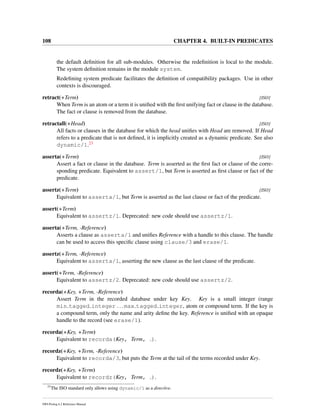 108 CHAPTER 4. BUILT-IN PREDICATES
the default deﬁnition for all sub-modules. Otherwise the redeﬁnition is local to the module.
The system deﬁnition remains in the module system.
Redeﬁning system predicate facilitates the deﬁnition of compatibility packages. Use in other
contexts is discouraged.
retract(+Term) [ISO]
When Term is an atom or a term it is uniﬁed with the ﬁrst unifying fact or clause in the database.
The fact or clause is removed from the database.
retractall(+Head) [ISO]
All facts or clauses in the database for which the head uniﬁes with Head are removed. If Head
refers to a predicate that is not deﬁned, it is implicitly created as a dynamic predicate. See also
dynamic/1.23
asserta(+Term) [ISO]
Assert a fact or clause in the database. Term is asserted as the ﬁrst fact or clause of the corre-
sponding predicate. Equivalent to assert/1, but Term is asserted as ﬁrst clause or fact of the
predicate.
assertz(+Term) [ISO]
Equivalent to asserta/1, but Term is asserted as the last clause or fact of the predicate.
assert(+Term)
Equivalent to assertz/1. Deprecated: new code should use assertz/1.
asserta(+Term, -Reference)
Asserts a clause as asserta/1 and uniﬁes Reference with a handle to this clause. The handle
can be used to access this speciﬁc clause using clause/3 and erase/1.
assertz(+Term, -Reference)
Equivalent to asserta/1, asserting the new clause as the last clause of the predicate.
assert(+Term, -Reference)
Equivalent to assertz/2. Deprecated: new code should use assertz/2.
recorda(+Key, +Term, -Reference)
Assert Term in the recorded database under key Key. Key is a small integer (range
min tagged integer ... max tagged integer, atom or compound term. If the key is
a compound term, only the name and arity deﬁne the key. Reference is uniﬁed with an opaque
handle to the record (see erase/1).
recorda(+Key, +Term)
Equivalent to recorda(Key, Term, ).
recordz(+Key, +Term, -Reference)
Equivalent to recorda/3, but puts the Term at the tail of the terms recorded under Key.
recordz(+Key, +Term)
Equivalent to recordz(Key, Term, ).
23
The ISO standard only allows using dynamic/1 as a directive.
SWI-Prolog 6.2 Reference Manual
 