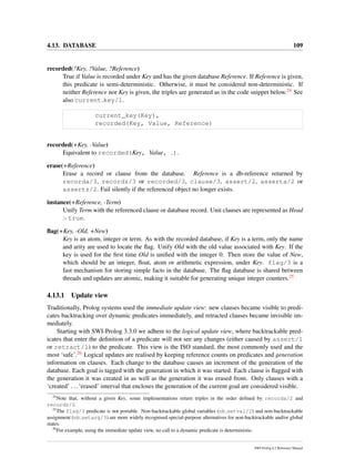 4.13. DATABASE 109
recorded(?Key, ?Value, ?Reference)
True if Value is recorded under Key and has the given database Reference. If Reference is given,
this predicate is semi-deterministic. Otherwise, it must be considered non-deterministic. If
neither Reference nor Key is given, the triples are generated as in the code snippet below.24 See
also current key/1.
current_key(Key),
recorded(Key, Value, Reference)
recorded(+Key, -Value)
Equivalent to recorded(Key, Value, ).
erase(+Reference)
Erase a record or clause from the database. Reference is a db-reference returned by
recorda/3, recordz/3 or recorded/3, clause/3, assert/2, asserta/2 or
assertz/2. Fail silently if the referenced object no longer exists.
instance(+Reference, -Term)
Unify Term with the referenced clause or database record. Unit clauses are represented as Head
:- true.
ﬂag(+Key, -Old, +New)
Key is an atom, integer or term. As with the recorded database, if Key is a term, only the name
and arity are used to locate the ﬂag. Unify Old with the old value associated with Key. If the
key is used for the ﬁrst time Old is uniﬁed with the integer 0. Then store the value of New,
which should be an integer, ﬂoat, atom or arithmetic expression, under Key. flag/3 is a
fast mechanism for storing simple facts in the database. The ﬂag database is shared between
threads and updates are atomic, making it suitable for generating unique integer counters.25
4.13.1 Update view
Traditionally, Prolog systems used the immediate update view: new clauses became visible to predi-
cates backtracking over dynamic predicates immediately, and retracted clauses became invisible im-
mediately.
Starting with SWI-Prolog 3.3.0 we adhere to the logical update view, where backtrackable pred-
icates that enter the deﬁnition of a predicate will not see any changes (either caused by assert/1
or retract/1) to the predicate. This view is the ISO standard, the most commonly used and the
most ‘safe’.26 Logical updates are realised by keeping reference counts on predicates and generation
information on clauses. Each change to the database causes an increment of the generation of the
database. Each goal is tagged with the generation in which it was started. Each clause is ﬂagged with
the generation it was created in as well as the generation it was erased from. Only clauses with a
‘created’ ...‘erased’ interval that encloses the generation of the current goal are considered visible.
24
Note that, without a given Key, some implementations return triples in the order deﬁned by recorda/2 and
recordz/2.
25
The flag/3 predicate is not portable. Non-backtrackable global variables (nb setval/2) and non-backtrackable
assignment (nb setarg/3) are more widely recognised special-purpose alternatives for non-backtrackable and/or global
states.
26
For example, using the immediate update view, no call to a dynamic predicate is deterministic.
SWI-Prolog 6.2 Reference Manual
 
