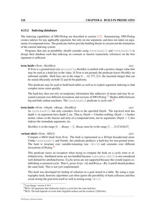 110 CHAPTER 4. BUILT-IN PREDICATES
4.13.2 Indexing databases
The indexing capabilities of SWI-Prolog are described in section 2.17. Summarizing, SWI-Prolog
creates indexes for any applicable argument, but only on one argument, and does not index on argu-
ments of compound terms. The predicates below provide building blocks to circumvent the limitations
of the current indexing system.
Programs that aim at portability should consider using term hash/2 and term hash/4 to
design their database such that indexing on constant or functor (name/arity reference) on the ﬁrst
argument is sufﬁcient.
term hash(+Term, -HashKey) [det]
If Term is a ground term (see ground/1), HashKey is uniﬁed with a positive integer value that
may be used as a hash key to the value. If Term is not ground, the predicate leaves HashKey an
unbound variable. Hash keys are in the range 0 . . . 16, 777, 215, the maximal integer that can
be stored efﬁciently on both 32 and 64 bit platforms.
This predicate may be used to build hash tables as well as to exploit argument indexing to ﬁnd
complex terms more quickly.
The hash key does not rely on temporary information like addresses of atoms and may be as-
sumed constant over different invocations and versions of SWI-Prolog.27 Hashes differ between
big and little endian machines. The term hash/2 predicate is cycle-safe.28
term hash(+Term, +Depth, +Range, -HashKey) [det]
As term hash/2, but only considers Term to the speciﬁed Depth. The top-level term has
depth 1, its arguments have depth 2, etc. That is, Depth = 0 hashes nothing; Depth = 1 hashes
atomic values or the functor and arity of a compound term, not its arguments; Depth = 2 also
indexes the immediate arguments, etc.
HashKey is in the range [0 . . . Range − 1]. Range must be in the range [1 . . . 2147483647]
variant sha1(+Term, -SHA1) [det]
Compute a SHA1-hash from Term. The hash is represented as a 40-byte hexadecimal atom.
Unlike term hash/2 and friends, this predicate produces a hash key for non-ground terms.
The hash is invariant over variable-renaming (see =@=/2) and constants over different
invocations of Prolog.29
This predicate raises an exception when trying to compute the hash on a cyclic term or at-
tributed term. Attributed terms are not handled because subsumes chk/2 is not considered
well deﬁned for attributed terms. Cyclic terms are not supported because this would require es-
tablishing a canonical cycle. That is, given A=[a—A] and B=[a,a—B], A and B should produce
the same hash. This is not (yet) implemented.
This hash was developed for lookup of solutions to a goal stored in a table. By using a cryp-
tographic hash, heuristic algorithms can often ignore the possibility of hash collisions and thus
avoid storing the goal term itself as well as testing using =@=/2.
27
Last change: version 5.10.4
28
BUG: All arguments that (indirectly) lead to a cycle have the same hash key.
29
BUG: The hash depends on word order (big/little-endian) and the wordsize (32/64 bits).
SWI-Prolog 6.2 Reference Manual
 