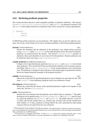 4.14. DECLARING PREDICATE PROPERTIES 111
4.14 Declaring predicate properties
This section describes directives which manipulate attributes of predicate deﬁnitions. The functors
dynamic/1, multifile/1, discontiguous/1 and public/1 are operators of priority 1150
(see op/3), which implies that the list of predicates they involve can just be a comma-separated list:
:- dynamic
foo/0,
baz/2.
In SWI-Prolog all these directives are just predicates. This implies they can also be called by a pro-
gram. Do not rely on this feature if you want to maintain portability to other Prolog implementations.
dynamic :PredicateIndicator, ... [ISO]
Informs the interpreter that the deﬁnition of the predicate(s) may change during execution
(using assert/1 and/or retract/1). In the multi-threaded version, the clauses of dynamic
predicates are shared between the threads. The directive thread local/1 provides an
alternative where each thread has its own clause list for the predicate. Dynamic predicates can
be turned into static ones using compile predicates/1.
compile predicates(:ListOfPredicateIndicators)
Compile a list of speciﬁed dynamic predicates (see dynamic/1 and assert/1) into normal
static predicates. This call tells the Prolog environment the deﬁnition will not change anymore
and further calls to assert/1 or retract/1 on the named predicates raise a permission
error. This predicate is designed to deal with parts of the program that are generated at runtime
but do not change during the remainder of the program execution.30
multiﬁle :PredicateIndicator, ... [ISO]
Informs the system that the speciﬁed predicate(s) may be deﬁned over more than one ﬁle. This
stops consult/1 from redeﬁning a predicate when a new deﬁnition is found.
discontiguous :PredicateIndicator, ... [ISO]
Informs the system that the clauses of the speciﬁed predicate(s) might not be together in the
source ﬁle. See also style check/1.
public :PredicateIndicator, ...
Instructs the cross-referencer that the predicate can be called. It has no semantics.31 The public
declaration can be queried using predicate property/2. The public/1 directive does
not export the predicate (see module/1 and export/1). The public directive is used for
(1) direct calls into the module from, e.g., foreign code, (2) direct calls into the module from
other modules, or (3) ﬂag a predicate as being called if the call is generated by meta-calling
constructs that are not analysed by the cross-referencer.
30
The speciﬁcation of this predicate is from Richard O’Keefe. The implementation is allowed to optimise the predicate.
This is not yet implemented. In multi-threaded Prolog, however, static code runs faster as it does not require synchronisation.
This is particularly true on SMP hardware.
31
This declaration is compatible with SICStus. In YAP, public/1 instructs the compiler to keep the source. As the
source is always available in SWI-Prolog, our current interpretation also enhances the compatibility with YAP.
SWI-Prolog 6.2 Reference Manual
 