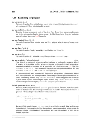 112 CHAPTER 4. BUILT-IN PREDICATES
4.15 Examining the program
current atom(-Atom)
Successively uniﬁes Atom with all atoms known to the system. Note that current atom/1
always succeeds if Atom is instantiated to an atom.
current blob(?Blob, ?Type)
Examine the type or enumerate blobs of the given Type. Typed blobs are supported through
the foreign language interface for storing arbitrary BLOBs (Binary Large Object) or handles to
external entities. See section 9.4.7 for details.
current functor(?Name, ?Arity)
Successively uniﬁes Name with the name and Arity with the arity of functors known to the
system.
current ﬂag(-FlagKey)
Successively uniﬁes FlagKey with all keys used for ﬂags (see flag/3).
current key(-Key)
Successively uniﬁes Key with all keys used for records (see recorda/3, etc.).
current predicate(:PredicateIndicator) [ISO]
True if PredicateIndicator is a currently deﬁned predicate. A predicate is considered deﬁned
if it exists in the speciﬁed module, is imported into the module or is deﬁned in one of the
modules from which the predicate will be imported if it is called (see section 5.9). Note that
current predicate/1 does not succeed for predicates that can be autoloaded. See also
current predicate/2 and predicate property/2.
If PredicateIndicator is not fully speciﬁed, the predicate only generates values that are deﬁned
in or already imported into the target module. Generating all callable predicates therefore re-
quires enumerating modules using current module/1. Generating predicates callable in
a given module requires enumerating the import modules using import module/2 and the
autoloadable predicates using the predicate property/2 autoload.
current predicate(?Name, :Head)
Classical pre-ISO implementation of current predicate/1, where the predicate is repre-
sented by the head term. The advantage is that this can be used for checking the existence of a
predicate before calling it without the need for functor/3:
call_if_exists(G) :-
current_predicate(_, G),
call(G).
Because of this intended usage, current predicate/2 also succeeds if the predicate can
be autoloaded. Unfortunately, checking the autoloader makes this predicate relatively slow, in
particular because a failed lookup of the autoloader will cause the autoloader to verify that its
index is up-to-date.
SWI-Prolog 6.2 Reference Manual
 