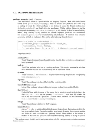 4.15. EXAMINING THE PROGRAM 113
predicate property(:Head, ?Property)
True when Head refers to a predicate that has property Property. With sufﬁciently instan-
tiated Head, predicate property/2 tries to resolve the predicate the same way
as calling it would do: if the predicate is not deﬁned it scans the default modules (see
default module/2) and ﬁnally tries the autoloader. Unlike calling, failure to ﬁnd the
target predicate causes predicate property/2 to fail silently. If Head is not sufﬁciently
bound, only currently locally deﬁned and already imported predicates are enumerated.
See current predicate/1 for enumerating all predicates. A common issue concerns
generating all built-in predicates. This can be achieved using the code below:
generate_built_in(Name/Arity) :-
predicate_property(system:Head, built_in),
functor(Head, Name, Arity),
+ sub_atom(Name, 0, _, _, $). % discard reserved names
Property is one of:
autoload(File)
True if the predicate can be autoloaded from the ﬁle File. Like undefined, this property
is not generated.
built in
True if the predicate is locked as a built-in predicate. This implies it cannot be redeﬁned
in its deﬁnition module and it can normally not be seen in the tracer.
dynamic
True if assert/1 and retract/1 may be used to modify the predicate. This property
is set using dynamic/1.
exported
True if the predicate is in the public list of the context module.
imported from(Module)
Is true if the predicate is imported into the context module from module Module.
ﬁle(FileName)
Unify FileName with the name of the source ﬁle in which the predicate is deﬁned. See
also source file/2 and the property line count. Note that this reports the
ﬁle of the ﬁrst clause of a predicate. A more robust interface can be achieved using
nth clause/3 and clause property/2.
foreign
True if the predicate is deﬁned in the C language.
indexed(Indexes)
Indexes32 is a list of additional (hash) indexes on the predicate. Each element of the list
is a term ArgSpec-Index. Currently ArgSpec is an integer denoting the argument position
and Index is a term hash(Buckets, Speedup, IsList). Here Buckets is the number of
buckets in the hash and Speedup is the expected speedup relative to trying all clauses
32
This predicate property should be used for analysis and statistics only. The exact representation of Indexes may change
between versions.
SWI-Prolog 6.2 Reference Manual
 