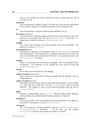 114 CHAPTER 4. BUILT-IN PREDICATES
linearly. IsList indicates that a list is created for all clauses with the same key. This is
currently not used.
interpreted
True if the predicate is deﬁned in Prolog. We return true on this because, although the
code is actually compiled, it is completely transparent, just like interpreted code.
iso
True if the predicate is covered by the ISO standard (ISO/IEC 13211-1).
line count(LineNumber)
Unify LineNumber with the line number of the ﬁrst clause of the predicate. Fails if the
predicate is not associated with a ﬁle. See also source file/2. See also the file
property above, notably the reference to clause property/2.
multiﬁle
True if there may be multiple (or no) ﬁles providing clauses for the predicate. This
property is set using multifile/1.
meta predicate(Head)
If the predicate is declared as a meta-predicate using meta predicate/1, unify Head
with the head-pattern. The head-pattern is a compound term with the same name and
arity as the predicate where each argument of the term is a meta-predicate speciﬁer. See
meta predicate/1 for details.
nodebug
Details of the predicate are not shown by the debugger. This is the default for built-
in predicates. User predicates can be compiled this way using the Prolog ﬂag
generate debug info.
notrace
Do not show ports of this predicate in the debugger.
number of clauses(ClauseCount)
Unify ClauseCount to the number of clauses associated with the predicate. Fails for
foreign predicates.
number of rules(RuleCount)
Unify RuleCount to the number of clauses associated with the predicate. A rule is deﬁned
as a clauses that has a body that is not just true (i.e., a fact). Fails for foreign
predicates. This property is used to avoid analysing predicates with only facts in
prolog codewalk.
public
Predicate is declared public using public/1. Note that without further deﬁnition,
public predicates are considered undeﬁned and this property is not reported.
thread local
If true (only possible on the multi-threaded version) each thread has its own clauses for
the predicate. This property is set using thread local/1.
transparent
True if the predicate is declared transparent using the module transparent/1
or meta predicate/1 declaration. In the latter case the property
meta predicate(Head) is also provided. See chapter 5 for details.
SWI-Prolog 6.2 Reference Manual
 
