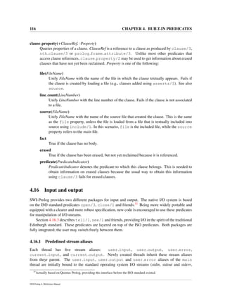 116 CHAPTER 4. BUILT-IN PREDICATES
clause property(+ClauseRef, -Property)
Queries properties of a clause. ClauseRef is a reference to a clause as produced by clause/3,
nth clause/3 or prolog frame attribute/3. Unlike most other predicates that
access clause references, clause property/2 may be used to get information about erased
clauses that have not yet been reclaimed. Property is one of the following:
ﬁle(FileName)
Unify FileName with the name of the ﬁle in which the clause textually appears. Fails if
the clause is created by loading a ﬁle (e.g., clauses added using assertz/1). See also
source.
line count(LineNumber)
Unify LineNumber with the line number of the clause. Fails if the clause is not associated
to a ﬁle.
source(FileName)
Unify FileName with the name of the source ﬁle that created the clause. This is the same
as the file property, unless the ﬁle is loaded from a ﬁle that is textually included into
source using include/1. In this scenario, file is the included ﬁle, while the source
property refers to the main ﬁle.
fact
True if the clause has no body.
erased
True if the clause has been erased, but not yet reclaimed because it is referenced.
predicate(PredicateIndicator)
PredicateIndicator denotes the predicate to which this clause belongs. This is needed to
obtain information on erased clauses because the usual way to obtain this information
using clause/3 fails for erased clauses.
4.16 Input and output
SWI-Prolog provides two different packages for input and output. The native I/O system is based
on the ISO standard predicates open/3, close/1 and friends.33 Being more widely portable and
equipped with a clearer and more robust speciﬁcation, new code is encouraged to use these predicates
for manipulation of I/O streams.
Section 4.16.3 describes tell/1, see/1 and friends, providing I/O in the spirit of the traditional
Edinburgh standard. These predicates are layered on top of the ISO predicates. Both packages are
fully integrated; the user may switch freely between them.
4.16.1 Predeﬁned stream aliases
Each thread has ﬁve stream aliases: user input, user output, user error,
current input, and current output. Newly created threads inherit these stream aliases
from theyr parent. The user input, user output and user error aliases of the main
thread are initially bound to the standard operating system I/O streams (stdin, stdout and stderr,
33
Actually based on Quintus Prolog, providing this interface before the ISO standard existed.
SWI-Prolog 6.2 Reference Manual
 