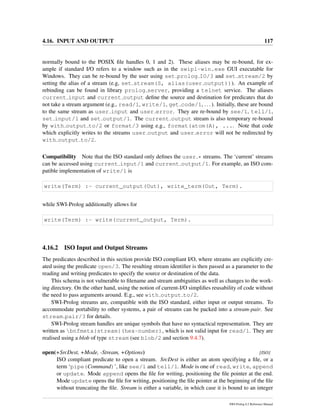 4.16. INPUT AND OUTPUT 117
normally bound to the POSIX ﬁle handles 0, 1 and 2). These aliases may be re-bound, for ex-
ample if standard I/O refers to a window such as in the swipl-win.exe GUI executable for
Windows. They can be re-bound by the user using set prolog IO/3 and set stream/2 by
setting the alias of a stream (e.g, set stream(S, alias(user output))). An example of
rebinding can be found in library prolog server, providing a telnet service. The aliases
current input and current output deﬁne the source and destination for predicates that do
not take a stream argument (e.g., read/1, write/1, get code/1, ...). Initially, these are bound
to the same stream as user input and user error. They are re-bound by see/1, tell/1,
set input/1 and set output/1. The current output stream is also temporary re-bound
by with output to/2 or format/3 using e.g., format(atom(A), .... Note that code
which explicitly writes to the streams user output and user error will not be redirected by
with output to/2.
Compatibility Note that the ISO standard only deﬁnes the user * streams. The ‘current’ streams
can be accessed using current input/1 and current output/1. For example, an ISO com-
patible implementation of write/1 is
write(Term) :- current_output(Out), write_term(Out, Term).
while SWI-Prolog additionally allows for
write(Term) :- write(current_output, Term).
4.16.2 ISO Input and Output Streams
The predicates described in this section provide ISO compliant I/O, where streams are explicitly cre-
ated using the predicate open/3. The resulting stream identiﬁer is then passed as a parameter to the
reading and writing predicates to specify the source or destination of the data.
This schema is not vulnerable to ﬁlename and stream ambiguities as well as changes to the work-
ing directory. On the other hand, using the notion of current-I/O simpliﬁes reusability of code without
the need to pass arguments around. E.g., see with output to/2.
SWI-Prolog streams are, compatible with the ISO standard, either input or output streams. To
accommodate portability to other systems, a pair of streams can be packed into a stream-pair. See
stream pair/3 for details.
SWI-Prolog stream handles are unique symbols that have no syntactical representation. They are
written as bnfmeta{stream}(hex-number), which is not valid input for read/1. They are
realised using a blob of type stream (see blob/2 and section 9.4.7).
open(+SrcDest, +Mode, -Stream, +Options) [ISO]
ISO compliant predicate to open a stream. SrcDest is either an atom specifying a ﬁle, or a
term ‘pipe(Command)’, like see/1 and tell/1. Mode is one of read, write, append
or update. Mode append opens the ﬁle for writing, positioning the ﬁle pointer at the end.
Mode update opens the ﬁle for writing, positioning the ﬁle pointer at the beginning of the ﬁle
without truncating the ﬁle. Stream is either a variable, in which case it is bound to an integer
SWI-Prolog 6.2 Reference Manual
 